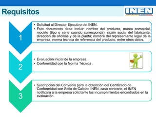 Requisitos
1
• Solicitud al Director Ejecutivo del INEN.
• Este documento debe incluir: nombre del producto, marca comercial,
modelo (tipo o serie cuando corresponda), razón social del fabricante,
dirección de oficinas y de la planta; nombre del representante legal de la
empresa, norma técnica de referencia del producto, entre otros datos.
2
• Evaluación inicial de la empresa.
• Conformidad con la Norma Técnica .
3
• Suscripción del Convenio para la obtención del Certificado de
Conformidad con Sello de Calidad INEN, caso contrario, el INEN
notificará a la empresa solicitante los incumplimientos encontrados en la
evaluación
 