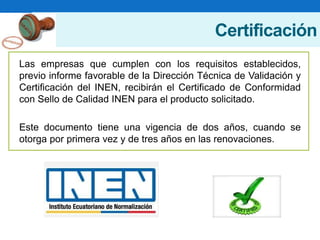 Certificación
Las empresas que cumplen con los requisitos establecidos,
previo informe favorable de la Dirección Técnica de Validación y
Certificación del INEN, recibirán el Certificado de Conformidad
con Sello de Calidad INEN para el producto solicitado.
Este documento tiene una vigencia de dos años, cuando se
otorga por primera vez y de tres años en las renovaciones.
 