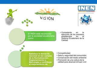 El INEN está reconocido
por la sociedad ecuatoriana
como:
• Competente en la
ejecución de los procesos
establecidos en el
Sistema Ecuatoriano de la
Calidad
Satisface la demanda
nacional en los campos
de la Normalización,
Reglamentación y
Metrología y contribuye
al mejoramiento de:
• Competitividad
• Salud y seguridad del consumidor,
• Conservación del medio ambiente
• Promoción de una cultura de la
calidad para alcanzar el buen vivir
 