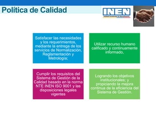 Política de Calidad
Satisfacer las necesidades
y los requerimientos,
mediante la entrega de los
servicios de Normalización,
Reglamentación y
Metrología;
Utilizar recurso humano
calificado y continuamente
informado,
Cumplir los requisitos del
Sistema de Gestión de la
Calidad basado en la norma
NTE INEN ISO 9001 y las
disposiciones legales
vigentes
Logrando los objetivos
institucionales; y
propiciando la mejora
continua de la eficiencia del
Sistema de Gestión.
 