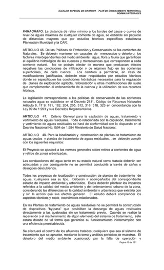 ALCALDIA ESPECIAL DE GIRARDOT - PLAN DE ORDENAMIENTO TERRITORIAL
NORMAS INTEGRALES
PARAGRAFO: La distancia de retiro mínimo a los bordes del cauce o curvas de
nivel de aguas máximas de cualquier corriente de agua, se entiende sin perjuicio
de distancias mayores que por estudios técnicos específicos establezca
Planeación Municipal y la CAR.
ARTICULO 46. De las Políticas de Protección y Conservación de las corrientes de
Naturales. Se deberán mantener sin causales de menoscabo o deterioro, los
factores interdependientes del medio ambiente: agua, flora y fauna que garanticen
el equilibrio hidrológico de las cuencas y microcuencas que correspondan a cada
corriente natural. No se podrán afectar de manera que produzcan efectos
negativos las condiciones de infiltración y de régimen flujo en las corrientes
superficiales, de cada cuenca. Los cambios a permitirse, en caso de
modificaciones justificadas, deberán estar respaldados por estudios técnicos
donde se especifiquen las condiciones hidráulicas necesarias para la regulación
de planes de explotación agrícola, reforestación u otras modificaciones del suelo
que complementan el ordenamiento de la cuenca y la utilización de sus recursos
hídricos.
La legislación correspondiente a las políticas de conservación de las corrientes
naturales agua se establece en el Decreto 2811. Código de Recursos Naturales
Artículo 8, 17 9, 181, 182, 204, 205, 312, 316, 318, 323 en concordancia con la
Ley 99 de 1.993 y sus Decretos Reglamentarios.
ARTICULO 47. Criterio General para la captación de aguas, tratamiento y
vertimiento de aguas residuales. Todo lo relacionado con la captación, tratamiento
y vertimiento de aguas residuales se hará de conformidad con lo dispuesto en el
Decreto Nacional No.1594 de 1.984 Ministerio de Salud Nacional.
ARTICULO 48. Para la localización y construcción de plantas de tratamiento de
aguas crudas y plantas de tratamiento de aguas residuales. , se deberán cumplir
con los siguientes requisitos:
El Proyecto se ajustará a las normas generales sobre retiros a corrientes de agua
y retiros de zonas urbanizadas.
Las conducciones del agua tanto en su estado natural como tratada deberán ser
adecuadas y por consiguiente no se permitirá conducirla a través de caños o
desagües descubiertos.
Todos los proyectos de localización y construcción de plantas de tratamiento de
aguas, cualquiera sea su tipo. Deberán ir acompañados del correspondiente
estudio de impacto ambiental y urbanístico. Estos deberán plantear los impactos
referidos a la calidad del medio ambiente y del ordenamiento urbano de la zona,
considerando las diferencias en la calidad ambiental y urbanística que existiría con
y sin la acción que sus efectos generen. El estudio deberá comprender los
aspectos técnicos y socio- económicos relacionados.
En las Plantas de tratamiento de aguas residuales no se permitirá la construcción
de dispositivos “by-pass” que posibilitan la descarga de aguas residuales
directamente a las quebradas sin un tratamiento previo. Cuando se realice la
reparación o el mantenimiento de algún elemento del sistema de tratamiento, éste
estará dotado de tal forma que garantice su funcionamiento ininterrumpido con
una eficiencia preestablecida.
Se efectuará el control de los afluentes tratados, cualquiera que sea el sistema de
tratamiento que se apruebe, mediante la toma y análisis periódico de muestras. El
deterioro del medio ambiente ocasionado por la falta de operación y
Pagina 10 de 121
 
