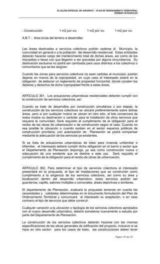 ALCALDIA ESPECIAL DE GIRARDOT - PLAN DE ORDENAMIENTO TERRITORIAL
NORMAS INTEGRALES
- Construcción 1 m2 por viv. 1 m2 por viv. 1 m2 por viv.
A.B.T. : Area bruta del terreno a desarrollar.
Las áreas destinadas a servicios colectivos podrán cederse al Municipio, la
comunidad en general o a la población del desarrollo residencial. Estas entidades
deberán hacerse cargo del mantenimiento total de dichas áreas, así como de los
impuestos o tasas con que llegaren a ser gravadas por alguna circunstancia. Su
destinación exclusiva no podrá ser cambiada para usos distintos a los colectivos o
comunitarios que se les asignen.
Cuando las zonas para servicios colectivos no sean cedidas al municipio, podrán
dejarse en manos de la copropiedad, en cuyo caso el interesado estará en la
obligación de elaborar un reglamento de propiedad horizontal, donde consten los
deberes y derechos de dicha copropiedad frente a estas áreas.
ARTICULO 361. Los actuaciones urbanísticas residenciales deberán cumplir con
la construcción de servicios colectivos, así:
Cuando se trate de desarrollos por construcción simultánea o por etapas, la
construcción de los servicios colectivos se ubicará preferentemente sobre dichas
áreas, pero si por cualquier motivo se ubican en otro sitio, el lote conservará de
todos modos su destinación o carácter para la instalación de otros servicios que
requiera la comunidad. Será requisito el cumplimiento de la obligación para el
recibo de las obras de urbanización o de construcción según el caso. Cuando no
sea posible la ubicación o cuando existan en el sector espacios públicos de
construcción prioritaria, con autorización de Planeación se podrá compensar
mediante la adecuación de los servicios ya existentes.
Si se trata de actuaciones urbanísticas de loteo para vivienda unifamiliar o
bifamiliar, el interesado deberá cumplir dicha obligación en el barrio o sector que
el Departamento de Planeación disponga, ya sea como construcción nueva o
adecuación de una existente que se destine a este uso. Será requisito el
cumplimiento de la obligación para el recibo de obras de urbanización.
ARTICULO 362. Para determinar el tipo de servicios colectivos el interesado
presentará en la propuesta, el tipo de instalaciones que se construirán como
cumplimiento a la exigencia de los servicios colectivos, así como su área y
localización dentro del desarrollo urbanístico; estos servicios podrán ser
guarderías, capilla, salones múltiples o comunales, áreas deportivas o similares.
El departamento de Planeación, evaluará la propuesta teniendo en cuenta las
necesidades y calidades determinadas en el documento formulación del Plan de
Ordenamiento Territorial y comunicará al interesado su aceptación, o en caso
contrario el tipo de servicios que debe construir.
Cualquier variación a la ubicación o tipología de los servicios colectivos aprobados
con el nuevo desarrollo urbanístico, deberá someterse nuevamente a estudio por
parte del Departamento de Planeación.
La construcción de los servicios colectivos deberán hacerse con las mismas
especificaciones de las obras generales de edificación del proyecto, inclusive si se
hace en otro sector; para los casos de loteo, las construcciones deben tener
Pagina 101 de 121
 