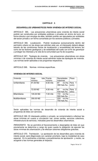 ALCALDIA ESPECIAL DE GIRARDOT - PLAN DE ORDENAMIENTO TERRITORIAL
NORMAS INTEGRALES
CAPITULO 3.
DESARROLLOS URBANISTICOS PARA VIVIENDA DE INTERES SOCIAL
ARTICULO 365.. Las actuaciones urbanísticas para vivienda de interés social
podrán ser construidos por entidades públicas o privadas sin ánimo de lucro, en
forma directa o por encargo de ellas, también podrán ser ejecutados por entidades
del sector privado o en forma concertada por los sectores públicos y privados.
ARTICULO 366. Localización. Podrán localizarse exclusivamente dentro del
perímetro urbano en las áreas que admitan este uso, el interesado deberá allegar
estudio de las condiciones físicas de localización y accesibilidad del terreno así
como de los factores geológicos y de estabilidad del suelo con el fin de garantizar
y proteger los intereses y la vida de la comunidad que ha de ocuparlos.
ARTICULO 367. Tipología de vivienda. Las actuaciones urbanísticas con obras
mínimas o de vivienda de interés social admitirán todas las tipologías de vivienda.
Las normas serán aplicadas a los programas respectivos.
ARTICULO 368. Normas mínimas específicas.
VIVIENDA DE INTERES SOCIAL
Vivienda Area lote
mínimo
Frente
mínimo
Densidades
máximas
Pisos
Unifamiliares 81.00 M2 6.50 mts 87 viv./ha.
390 hab./ha.
Para 1
(uno)
72.00 M2 4.50 mts 97 viv./ha.
430 hab./ha.
Para 2
(dos)
Bifamiliares 105.00 M2 7.00 mts 114 viv./ha.
500 hab./ha.
_____
Multifamiliares 350.00 M2 ________ 220 viv./ha.
700 hab./ha.
_____
Serán aplicables las normas de desarrollo de vivienda de interés social a
programas de lotes con servicios.
ARTICULO 369. El interesado público o privado, se comprometerá a efectuar las
obras mínimas en cuanto a vinculación vial, zonas verdes, servicios colectivos,
infraestructura de servicios, indicadas para los desarrollos urbanísticos.
PARAGRAFO: No se permitirá el fraccionamiento o desenglobe de lotes sin que
previamente se determine a cargo de quien queda la obligación de ejecutar las
obras mínimas de urbanización y de efectuar cesiones obligatorias gratuitas.
ARTICULO 370. Tramitación. La aprobación de los desarrollos para vivienda de
interés social, será diligenciada con carácter prioritario, bajo la modalidad de caso
especial. En lo pertinente a trámites y procedimientos de aprobación y recibo, se
acogerán a las normas generales al respecto.
Pagina 104 de 121
 