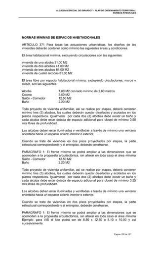 ALCALDIA ESPECIAL DE GIRARDOT - PLAN DE ORDENAMIENTO TERRITORIAL
NORMAS INTEGRALES
NORMAS MÍNIMAS DE ESPACIOS HABITACIONALES
ARTICULO 371 Para todas las actuaciones urbanísticas, los diseños de las
viviendas deberán contener como mínimo las siguientes áreas y condiciones.
El área habitacional mínima, excluyendo circulaciones son las siguientes:
vivienda de una alcoba 31.00 M2
vivienda de dos alcobas 41.00 M2
vivienda de tres alcobas 61.00 M2
vivienda de cuatro alcobas 81.00 M2
El área libre por espacio habitacional mínima, excluyendo circulaciones, muros y
closet, son las siguientes:
Alcoba 7.80 M2 con lado mínimo de 2.60 metros
Cocina 3.50 M2
Salón - Comedor 12.50 M2
Baño 2.20 M2
Todo proyecto de vivienda unifamiliar, así se realice por etapas, deberá contener
mínimo tres (3) alcobas, las cuales deberán quedar diseñadas y acotadas en los
planos respectivos. Igualmente por cada dos (2) alcobas debe existir un baño y
cada alcoba debe estar dotada de espacio adicional para closet de mínimo 0.55
mts libres de profundidad.
Las alcobas deben estar iluminadas y ventiladas a través de mínimo una ventana
orientada hacia un espacio abierto interior o exterior.
Cuando se trate de viviendas en dos pisos proyectadas por etapas, la parte
estructural correspondiente y el entrepiso, deberán construirse.
PARAGRAFO 1: El frente mínimo se podrá ampliar a las dimensiones que se
acomoden a la propuesta arquitectónica, sin alterar en todo caso el área mínima
Salón - Comedor 12.50 M2
Baño 2.20 M2
Todo proyecto de vivienda unifamiliar, así se realice por etapas, deberá contener
mínimo tres (3) alcobas, las cuales deberán quedar diseñadas y acotadas en los
planos respectivos. Igualmente por cada dos (2) alcobas debe existir un baño y
cada alcoba debe estar dotada de espacio adicional para closet de mínimo 0.55
mts libres de profundidad.
Las alcobas deben estar iluminadas y ventiladas a través de mínimo una ventana
orientada hacia un espacio abierto interior o exterior.
Cuando se trate de viviendas en dos pisos proyectadas por etapas, la parte
estructural correspondiente y el entrepiso, deberán construirse.
PARAGRAFO 1: El frente mínimo se podrá ampliar a las dimensiones que se
acomoden a la propuesta arquitectónica, sin alterar en todo caso el área mínima
Ejemplo: para VIS el lote podrá ser de 6.50 x 12.50 o 8.10 x 10.00 y así
sucesivamente.
Pagina 105 de 121
 