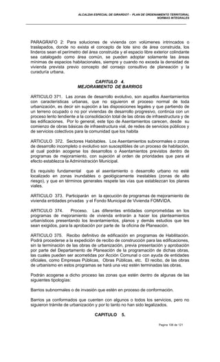ALCALDIA ESPECIAL DE GIRARDOT - PLAN DE ORDENAMIENTO TERRITORIAL
NORMAS INTEGRALES
PARAGRAFO 2: Para soluciones de vivienda con volúmenes intrincados o
traslapados, donde no exista el concepto de lote sino de área construida, los
linderos sean el perímetro del área construida y el espacio libre exterior colindante
sea catalogado como área común, se pueden adoptar solamente las áreas
mínimas de espacios habitacionales, siempre y cuando no exceda la densidad de
vivienda prevista previo concepto del consejo consultivo de planeación y la
curaduría urbana.
CAPITULO 4.
MEJORAMIENTO DE BARRIOS
ARTICULO 371. Las zonas de desarrollo evolutivo, son aquellos Asentamientos
con características urbanas, que no siguieron el proceso normal de toda
urbanización, es decir sin sujeción a las disposiciones legales y que partiendo de
un terreno ocupado o no por viviendas de desarrollo progresivo, continúa con un
proceso lento tendiente a la consolidación total de las obras de infraestructura y de
las edificaciones. Por lo general, este tipo de Asentamientos carecen, desde su
comienzo de obras básicas de infraestructura vial, de redes de servicios públicos y
de servicios colectivos para la comunidad que los habita
ARTICULO 372. Sectores Habitables. Los Asentamientos subnormales o zonas
de desarrollo incompleto o evolutivo son susceptibles de un proceso de habitación,
al cual podrán acogerse los desarrollos o Asentamientos previstos dentro de
programas de mejoramiento, con sujeción al orden de prioridades que para el
efecto establezca la Administración Municipal.
Es requisito fundamental que el asentamiento o desarrollo urbano no esté
localizado en zonas inundables o geológicamente inestables (zonas de alto
riesgo), y que en términos generales respete las vías que establezcan los planes
viales.
ARTICULO 373. Participarán en la ejecución de programas de mejoramiento de
vivienda entidades privadas y el Fondo Municipal de Vivienda FOMVIDA.
ARTICULO 374. Proceso. Las diferentes entidades comprometidas en los
programas de mejoramiento de vivienda entrarán a hacer los planteamientos
urbanísticos presentando los levantamientos, planos y demás estudios que les
sean exigidos, para la aprobación por parte de la oficina de Planeación.
ARTICULO 375. Recibo definitivo de edificación en programas de Habilitación.
Podrá procederse a la expedición de recibo de construcción para las edificaciones,
sin la terminación de las obras de urbanización, previa presentación y aprobación
por parte del Departamento de Planeación de la programación de dichas obras,
las cuales pueden ser acometidas por Acción Comunal o con ayuda de entidades
oficiales, como Empresas Públicas, Obras Públicas, etc. El recibo, de las obras
de urbanismo en estos programas se hará una vez estén terminadas las obras.
Podrán acogerse a dicho proceso las zonas que estén dentro de algunas de las
siguientes tipologías:
Barrios subnormales o de invasión que estén en proceso de conformación.
Barrios ya conformados que cuenten con algunos o todos los servicios, pero no
siguieron trámite de urbanización y por lo tanto no han sido legalizados.
CAPITULO 5.
Pagina 106 de 121
 