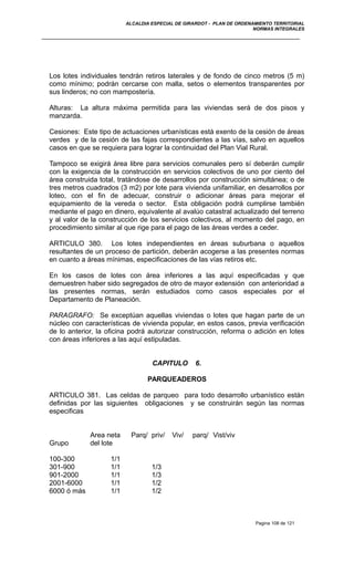 ALCALDIA ESPECIAL DE GIRARDOT - PLAN DE ORDENAMIENTO TERRITORIAL
NORMAS INTEGRALES
Los lotes individuales tendrán retiros laterales y de fondo de cinco metros (5 m)
como mínimo; podrán cercarse con malla, setos o elementos transparentes por
sus linderos; no con mampostería.
Alturas: La altura máxima permitida para las viviendas será de dos pisos y
manzarda.
Cesiones: Este tipo de actuaciones urbanísticas está exento de la cesión de áreas
verdes y de la cesión de las fajas correspondientes a las vías, salvo en aquellos
casos en que se requiera para lograr la continuidad del Plan Vial Rural.
Tampoco se exigirá área libre para servicios comunales pero sí deberán cumplir
con la exigencia de la construcción en servicios colectivos de uno por ciento del
área construida total, tratándose de desarrollos por construcción simultánea; o de
tres metros cuadrados (3 m2) por lote para vivienda unifamiliar, en desarrollos por
loteo, con el fin de adecuar, construir o adicionar áreas para mejorar el
equipamiento de la vereda o sector. Esta obligación podrá cumplirse también
mediante el pago en dinero, equivalente al avalúo catastral actualizado del terreno
y al valor de la construcción de los servicios colectivos, al momento del pago, en
procedimiento similar al que rige para el pago de las áreas verdes a ceder.
ARTICULO 380. Los lotes independientes en áreas suburbana o aquellos
resultantes de un proceso de partición, deberán acogerse a las presentes normas
en cuanto a áreas mínimas, especificaciones de las vías retiros etc.
En los casos de lotes con área inferiores a las aquí especificadas y que
demuestren haber sido segregados de otro de mayor extensión con anterioridad a
las presentes normas, serán estudiados como casos especiales por el
Departamento de Planeación.
PARAGRAFO: Se exceptúan aquellas viviendas o lotes que hagan parte de un
núcleo con características de vivienda popular, en estos casos, previa verificación
de lo anterior, la oficina podrá autorizar construcción, reforma o adición en lotes
con áreas inferiores a las aquí estipuladas.
CAPITULO 6.
PARQUEADEROS
ARTICULO 381. Las celdas de parqueo para todo desarrollo urbanístico están
definidas por las siguientes obligaciones y se construirán según las normas
especificas
Area neta Parq/ priv/ Viv/ parq/ Vist/viv
Grupo del lote
100-300 1/1
301-900 1/1 1/3
901-2000 1/1 1/3
2001-6000 1/1 1/2
6000 ó más 1/1 1/2
Pagina 108 de 121
 