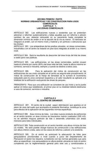 ALCALDIA ESPECIAL DE GIRARDOT - PLAN DE ORDENAMIENTO TERRITORIAL
NORMAS INTEGRALES
DECIMA PRIMERA PARTE.
NORMAS URBANISTICAS Y DE CONSTRUCCION PARA USOS
COMERCIALES
CAPITULO 1.
LAS ZONAS COMERCIALES
ARTICULO 382. Las edificaciones nuevas o existentes que se pretendan
adicionar o reformar sustancialmente y todas aquellas que sin reforma o adición
cambien de uso, deberán retroceder en su paramento hasta completar la
dimensión mínima de andén si en la sección de la vía es menor. El retroceso se
integrará al andén, con el mismo nivel y material y sin pórticos o estructuras que
los dividan.
ARTICULO 383. Los antejardines de los predios ubicados en áreas comerciales,
industriales o en el centro se tratarán en piso duro integrado al andén a su mismo
nivel.
ARTICULO 384. Será la resultante de descontar del área bruta del lote las áreas
a ceder para vías públicas.
ARTICULO 385. Las edificaciones, en las áreas comerciales, podrán ocupar
hasta el ochenta por ciento (80%) del área neta del lote, hasta la altura máxima en
comercio, servicio e industria, siempre y cuando se destine a estos usos.
ARTICULO 386. Para la aplicación del índice de construcción en las
edificaciones de uso mixto ubicadas en el centro se seguirá este procedimiento: Al
índice de construcción de la franja de densidad se le sumará el incremento
estipulado para la zona comercial respectiva y el valor resultante se aplicará a la
totalidad de la edificación excluyendo las áreas de parqueo.
PARAGRAFO: Para que una edificación se considere de uso mixto y se le pueda
aplicar el índice aquí establecido, el primer piso en su totalidad deberá destinarse
a usos de comercio, servicios o industria.
CAPITULO 2
EL CENTRO DE GIRARDOT.
ARTICULO 387. El centro de la ciudad según delimitación que aparece en el
plano de usos del suelo que acompaña el presente Normativa, constituye la zona
para efectos de la aplicación de las siguientes normas especificas.
ARTICULO 388. Area mínima de lotes. Los lotes nuevos producto de particiones
en el centro tendrán un área mínima de trescientos metros cuadrados (300 m2);
no se admitirá ninguna partición de lote o desarrollo urbanístico con áreas
menores para lotes individuales.
ARTICULO 389. Toda construcción en el centro tendrán una altura mínima de tres
(3) niveles. No será posible otorgar licencia de construcción a las edificaciones
con altura inferior a ésta, salvo en los casos de reforma u adición a lo existente.
ARTICULO 390. En el centro se autorizará la adecuación de lotes para
parqueaderos provisionales a nivel cuando a juicio del Departamento de
Planeación el sector los requiera, cumpliendo con las normas generales que para
ellos se especifican. Los parqueaderos en altura podrán ubicarse en todo el centro
cumpliendo con la reglamentación general para este uso y condicionados a
Pagina 109 de 121
 
