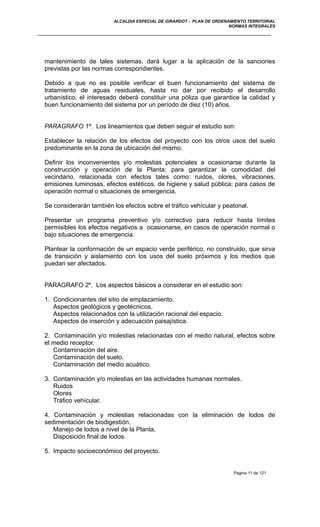 ALCALDIA ESPECIAL DE GIRARDOT - PLAN DE ORDENAMIENTO TERRITORIAL
NORMAS INTEGRALES
mantenimiento de tales sistemas, dará lugar a la aplicación de la sanciones
previstas por las normas correspondientes.
Debido a que no es posible verificar el buen funcionamiento del sistema de
tratamiento de aguas residuales, hasta no dar por recibido el desarrollo
urbanístico, el interesado deberá constituir una póliza que garantice la calidad y
buen funcionamiento del sistema por un período de diez (10) años.
PARAGRAFO 1º. Los lineamientos que deben seguir el estudio son:
Establecer la relación de los efectos del proyecto con los otros usos del suelo
predominante en la zona de ubicación del mismo.
Definir los inconvenientes y/o molestias potenciales a ocasionarse durante la
construcción y operación de la Planta; para garantizar la comodidad del
vecindario, relacionada con efectos tales como: ruidos, olores, vibraciones,
emisiones luminosas, efectos estéticos, de higiene y salud pública; para casos de
operación normal o situaciones de emergencia.
Se considerarán también los efectos sobre el tráfico vehícular y peatonal.
Presentar un programa preventivo y/o correctivo para reducir hasta límites
permisibles los efectos negativos a ocasionarse, en casos de operación normal o
bajo situaciones de emergencia.
Plantear la conformación de un espacio verde periférico, no construido, que sirva
de transición y aislamiento con los usos del suelo próximos y los medios que
puedan ser afectados.
PARAGRAFO 2º. Los aspectos básicos a considerar en el estudio son:
1. Condicionantes del sitio de emplazamiento.
Aspectos geológicos y geotécnicos.
Aspectos relacionados con la utilización racional del espacio.
Aspectos de inserción y adecuación paisajística.
2. Contaminación y/o molestias relacionadas con el medio natural, efectos sobre
el medio receptor.
Contaminación del aire.
Contaminación del suelo.
Contaminación del medio acuático.
3. Contaminación y/o molestias en las actividades humanas normales.
Ruidos
Olores
Tráfico vehícular.
4. Contaminación y molestias relacionadas con la eliminación de lodos de
sedimentación de biodigestión.
Manejo de lodos a nivel de la Planta.
Disposición final de lodos.
5. Impacto socioeconómico del proyecto.
Pagina 11 de 121
 