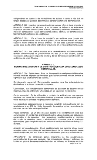 ALCALDIA ESPECIAL DE GIRARDOT - PLAN DE ORDENAMIENTO TERRITORIAL
NORMAS INTEGRALES
cumplimiento en cuanto a las restricciones de acceso y salida a vías que no
tengan capacidad, que sean determinadas por el Departamento de Planeación.
ARTICULO 391. Incentivo para construcciones nuevas. Con el fin de propiciar el
desarrollo urbanístico en el centro y en las áreas de influencia se establecen
incentivos para las construcciones nuevas, adiciones y reformas aumentando el
índice de construcción. Estas edificaciones podrán, además, ser beneficiarias de
los incentivos fiscales que se establezcan.
ARTICULO 392. En el caso de ampliación de andenes para cumplir con
exigencias relacionadas con el espacio público, dicha área se tomará en cuenta
según el mismo criterio del artículo anterior. En este caso cualquier edificación
que se acoja a este criterio podrá tener el aumento en el índice antes mencionado.
ARTICULO 393. Los predios ubicados en la zona del centro, sobre los cuales se
realicen construcciones de parqueaderos de dos (2) o mas niveles, quedan
exonerados del pago de impuesto predial y de los derechos de construcción por
un término de cinco (5) años.
CAPITULO 3.
NORMAS URBANISTICAS Y DE CONSTRUCCION PARA CONGLOMERADOS
COMERCIALES.
ARTICULO 394. Definiciones. Para los fines previstos en el presente Normativa,
cuantas veces se empleen los conceptos que a continuación se indican, tendrán el
significado que taxativamente se expresa.
Conglomerado comercial. Denominación genérica para los establecimientos
destinados a la actividad comercial y/o expresa.
Clasificación. Los conglomerados comerciales se clasifican dé acuerdo con su
magnitud, impacto ambiental y urbanístico, en las siguientes modalidades:
Centro comercial. Es la edificación o conjunto de edificaciones que agrupan
mediante una trama de circulaciones internas y externas locales o sitios para la
venta de artículos diversos y la prestación de servicios.
Los respectivos establecimientos o negocios cumplirán individualmente con los
requisitos de la ley 232 de 1995 y dispondrán de servicios, zonas y administración
comunes para su adecuada operatividad.
Pasaje comercial. Es un sitio de paso cubierto y de conformación lineal que
comunica dos (2) ó más vías, a lo largo del cual se ubican locales para actividades
comerciales o de servicios. Los respectivos establecimientos o negocios
dispondrán de servicios, zonas y administración comunes para su adecuada
operatividad, pero cumplirán en forma individual con los requisitos de la Ley 232
de 1995.
Almacén por departamentos. Es el establecimiento que expende al por menor
artículos varios, distribuidos por secciones dentro de un mismo espacio, tienen
servicios comunes, una sola licencia de funcionamiento y una sola administración.
PARAGRAFO Se consideran partes integrantes de los conglomerados
comerciales las áreas para parqueo, las circulaciones internas y externas, los
locales en general, las denominadas burbujas, las vitrinas y las áreas de servicios
Pagina 110 de 121
 