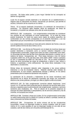 ALCALDIA ESPECIAL DE GIRARDOT - PLAN DE ORDENAMIENTO TERRITORIAL
NORMAS INTEGRALES
comunes. De todas estas partes y para mayor claridad de los conceptos se
definen los siguientes:
Local: Es el espacio cerrado destinado a la ubicación de un establecimiento o
negocio para el intercambio de bienes, mercancías y/o servicios, que permite el
acceso y ubicación de los usuarios en su interior.
Vitrina: Es el espacio destinado únicamente a la exhibición de mercancías o
productos. Su ubicación debe respetar, libres de obstáculos, las áreas de
circulación y no podrán ser utilizada como sitio de venta al público.
ARTICULO 395. Localización. Los conglomerados comerciales se consideran
con carácter de uso restringido en zonas residenciales. En el resto de zonas
podrán localizarse. En todos los casos serán objeto de análisis específico, de
conformidad con las normas consignadas en el presente Normativa y con las
específicas que por circunstancias no previstas sea necesario exigir.
Los conglomerados comerciales por fuera del centro deberán dar frente a vías con
sección pública mínima de doce metros (12 m).
ARTICULO 396. Las oficinas de Planeación con el objeto de incentivar áreas que
puedan destinarse a recreación como un servicio colectivo integrado a los
conglomerados comerciales, exigirá para todos los lotes a desarrollar como tales,
un porcentaje del área neta del lote como plazoleta descubierta o cubierta con un
sistema de domos transparentes, así: Para áreas menores a dos mil metros
cuadrados (2000 m2), el 5% del área neta; entre 2000 y 6000 metros cuadrados
el 10%; si sobrepasa los 6000 m2. Del área el 15%. No se podrá contabilizar
dentro de dicho porcentaje las áreas de antejardines o retiros a vías, retiros a
linderos, a quebradas o entre edificaciones las áreas libres residuales ni las
destinadas a circulaciones.
Dichas áreas de recreación deberán estar integradas a las zonas públicas
exteriores o a las de circulación interna. Deberán además estar dotadas de
amoblamiento, el cual contará, debidamente indicado y definido, en los planos
presentados para la respectiva aprobación del proyecto.
La aprobación de la ubicación y tratamiento de las áreas recreativas será
discrecional de la oficina de planeación buscando que tenga una vinculación
efectiva a las zonas públicas y se logre con ellas el objetivo antes enunciado.
ARTICULO 397. En todo conglomerado comercial deberá disponerse, como
mínimo, en 1% del área total construida para la ubicación de servicios tales como:
oficinas y depósitos para la administración del conglomerado, vestieres y servicios
sanitarios para empleados, etc. Para el cálculo de la presente exigencia se
excluyen las áreas destinadas a parqueaderos, las de servicios colectivos y las de
vivienda, si el proyecto las incluye.
ARTICULO 398. Cantidad y Areas de Locales. En los conglomerados comerciales
no habrá restricciones para su diseño en cuando se refiere a cantidad, tamaño de
área y dimensión de frentes de locales.
ARTICULO 399. Circulaciones. El ancho mínimo útil de las circulaciones
horizontales, cuando se dispongan locales en ambos costados, será de cuatro
metros (4 m); y para aquellas en que se dispongan locales en uno sólo de sus
costados, será de dos metros con cincuenta centímetros(2.50 m).
Pagina 111 de 121
 