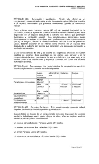 ALCALDIA ESPECIAL DE GIRARDOT - PLAN DE ORDENAMIENTO TERRITORIAL
NORMAS INTEGRALES
ARTICULO 400. Iluminación y Ventilación. Ningún sitio inferior de un
conglomerado comercial podrá estar a más de cuarenta metros (40 m) de la salida
a un espacio descubierto que garantice condiciones óptimas de iluminación
natural.
Como mínimo cada cuarenta metros (40 m) de longitud horizontal de la
circulación, contados a partir del o de los accesos externos a la edificación, debe
disponerse de un espacio descubierto o cubierto con domos que garanticen
iluminación y ventilación natural. Los conglomerados comerciales cuyas
dimensiones o corredores horizontales sean iguales o menores a cuarenta metros
(40 m) de longitud, debido al dimensionamiento del lote donde se pretendan
ubicar, deberán disponer en su interior, como mínimo, de un espacio libre
descubierto, o cubierto con domos que garanticen una adecuada iluminación y
ventilaciones naturales.
Si por circunstancias de lote y de diseño las exigencias anteriores no fueren
posibles de lograrse, debe garantizar en los planos para aprobar y en la
construcción de la obra, un sistema de aire acondicionado que sirva tanto a los
locales como a las circulaciones y espacios comunes, así como una eficiente
iluminación eléctrica.
ARTICULO 401. Parqueadeos. Los requerimientos de parqueaderos para todo
tipo de conglomerado comercial serán los siguientes:
Areas
metros
cuadrados
administrati
vos
visitantes Cargue
Para locales comerciales
Menor
25mts2 1 1 -
Más de
25mts2 1
1/25mts2 o
fracción
1/100mts2
o fracción
Para oficinas
Por cada
100mts2 1 1 -
Equipamientos
recreativos
Por cada
20mts2
1
Equipamiento de
abastecimiento
1/ 10 mts2 1/500mts2
ARTICULO 402. Servicios Sanitarios. Todo conglomerado comercial deberá
disponer de servicios sanitarios públicos y privados así:
Cuando todos los locales de un conglomerado comercial dispongan de servicios
sanitarios individuales como parte integral de ellos, sólo se exigirán servicios
sanitarios para el público o usuarios así:
Un inodoro para caballeros: Por cada veinte (20) locales.
Un inodoro para damas: Por cada diez (10) locales.
Un orinal: Por cada veinte (20) locales.
Un lavamanos para caballeros: Por cada veinte (20) locales.
Pagina 112 de 121
 