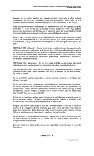 ALCALDIA ESPECIAL DE GIRARDOT - PLAN DE ORDENAMIENTO TERRITORIAL
NORMAS INTEGRALES
Cuando se proyecten locales sin servicio sanitario integrado a ellos deberá
disponerse de servicios sanitarios para los empleados, adicionales a los
dispuestos para el público en el literal (a) y en doble proporción a la allí exigida.
Para los supermercados y almacenes por departamento con área construida para
exhibición y venta hasta de quinientos metros cuadrados (500 m2) deberá
disponerse de servicios sanitarios para el público a razón de una unidad completa
(inodoro más lavamanos) para hombres y una unidad para mujeres.
Para locales con área mayor a la aquí establecida, las unidades sanitarias para el
público se incrementarán a razón de una unidad por cada quinientos metros
cuadrados (500 m2) o fracción de área superior al cincuenta por ciento (50%) de
ésta.
ARTICULO 403. Ubicación y funcionamiento de establecimientos de esparcimiento
público (restaurantes, cafeterías y similares). Los locales para los establecimientos
de que trata el presente artículo, deberán disponerse en forma de núcleos, donde
se prevean las instalaciones necesarias para su correcto funcionamiento, tales
como duchos de ventilación campanas extractores, instalaciones hidráulicas,
eléctricas o complementarias.
ARTICULO 404. Seguridad. En los proyectos de todo conglomerado comercial
deberá cumplirse con las siguientes disposiciones sobre seguridad colectiva:
Las puertas de acceso y salidas tendrán el mismo ancho especificado u obtenido
para las circulaciones. Estas deberán abrir hacia el exterior de las edificaciones,
no sobre el andén.
No se admitirán puertas operadas en forma vertical, giratoria, ni divididas por
párales centrales.
En los sitios de acceso y salidas que desemboquen en andenes sobre vía pública,
se deben disponer de un vestíbulo exterior con un retroceso del paramento de
construcción. Dicho retroceso será como mínimo de dos metros (2 m) y el área
así obtenida se debe integrar al andén público mismo nivel de éste sin obstáculos
que impidan libre acceso y circulación.
Todas las circulaciones deben estar debidamente señalizadas, especialmente en
los cambios de niveles. Y enfatizar con señales visibles y claras el sentido y lugar
de las salidas principales y de emergencia de la edificación.
Ningún sitio interior podrá estar a más de cuarenta metros (40 m) de la salida al
exterior o a su espacio abierto o terraza que sea seguro para los ocupantes en
caso de emergencia. Esta distancia podrá incrementarse hasta noventa metros
(90 m) si se dispones de sistemas de regaderas contra incendio.
No se admitirá la instalación de tanques o pipetas para el almacenamiento y uso
de combustibles al exterior o al interior de las edificaciones destinadas a
conglomerados comerciales.
Deberán observase además las normas de seguridad contenidas por el presente
Normativa.
CAPITULO 4.
Pagina 113 de 121
 