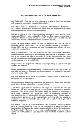 ALCALDIA ESPECIAL DE GIRARDOT - PLAN DE ORDENAMIENTO TERRITORIAL
NORMAS INTEGRALES
DESARROLLOS URBANISTICOS PARA SERVICIOS
ARTICULO 405. Este tipo de desarrollo puede localizarse dentro de las áreas
definidas como comerciales o de actividad múltiple .
Los accesos a este tipo de desarrollo se efectuarán a través de vías de servicio, o
en su defecto de bahías de aproximación de acuerdo con las normas que para el
efecto se expiden en el capítulo correspondiente.
Lote y área mínima de local: El área de lote mínimo será de ciento sesenta metros
cuadrados (160 m2) y ocho metros (8 m) de frente. Esta área mínima no incluye
antejardín. El área máxima será de trescientos metros cuadrados (300 m2). El
área mínima de local será sesenta metros cuadrados (60 m2).
Altura: La altura máxima tendrá un nivel de mezanine adicional, el cual se
localizará hacia la parte posterior del lote y no podrá sobrepasar el cincuenta por
ciento (50%) de área construida del piso inmediatamente inferior, ni tener
destinación independiente.
Usos y destinaciones: Los usos admitidos en estos actuaciones urbanísticas
corresponderán a las tipologías de comercio y servicios que se asignaron a cada
una de las zonas comerciales en las cuales se ubican, entendiéndose que deben
cumplir con todos los requisitos de área de zonas de cargue y descargue, y demás
condiciones que se hayan establecido.
Parqueaderos: Se exigirá una celda de parqueo privada y una de visitante por
cada 60 M2 del local.
Deben disponerse celdas para el cargue y descargue de mercancías a razón de
una celda por cada tres (3) locales, con dimensiones de tres metros (3 m) por siete
metros (7 m) por celda.
Los parqueaderos deben estar relacionados en forma directa a cada local y
distribuidos por todo el proyecto.
Los parqueaderos, independientemente del tipo de solución, deben estar bordados
por andenes de dos metros (2 m) de sección mínima.
Areas libres y para servicios colectivos: Se exigirá un porcentaje del cinco por
ciento (5%) del área del lote que se utilizará para la ubicación de servicios
colectivos, tales como pareas deportivas, salas de conferencia, exhibición o
capacitación, cafeterías, etc., sobre las cuales el interesado construirá el
equivalente al uno por ciento (1%) del área construida total. Dichas áreas y
construcciones pertenecen a los copropietarios del desarrollo, los cuales se
encargarán de su administración, de acuerdo con el reglamento de propiedad
horizontal respectivo.
Cerramiento: Los actuaciones urbanísticas para comercio y servicios podrán
cerrarse, respetando las secciones de las vías públicas y áreas libres que se
hayan cedido al Municipio, las cuales no pueden incluirse dentro del cerramiento.
La determinación del área a cerrar se hará en cada caso particular, teniendo en
cuenta las continuidades de vías requeridas para no afectar el trazado vial del
sector.
Pagina 114 de 121
 