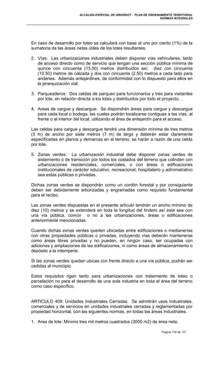 ALCALDIA ESPECIAL DE GIRARDOT - PLAN DE ORDENAMIENTO TERRITORIAL
NORMAS INTEGRALES
En caso de desarrollo por loteo se calculará con base al uno por ciento (1%) de la
sumatoria de las áreas netas útiles de los lotes resultantes.
2. Vías: Las urbanizaciones industriales deben disponer vías vehículares, tanto
de acceso directo como de servicio que tengan una sección pública mínima de
quince con cincuenta (15.50) metros distribuidos así: diez con cincuenta
(10.50) metros de calzada y dos con cincuenta (2.50) metros a cada lado para
andenes. Además antejardines, de conformidad con lo dispuesto para ellos en
la jerarquización vial.
3. Parqueaderos: Dos celdas de parqueo para funcionarios y tres para visitantes
por lote, en relación directa a los lotes y distribuidos por todo el proyecto, .
4. Areas de cargue y descargue: Se dispondrán áreas para cargue y descargue
para cada local o bodega, las cuales podrán localizarse contiguas a las vías, al
frente o al interior del local, utilizando el área de antejardín para el acceso.
Las celdas para cargue y descargue tendrá una dimensión mínima de tres metros
(3 m) de ancho por siete metros (7 m) de largo y deberán estar claramente
especificadas en planos y demarcas en el terreno, se harán a razón de una celda
por lote.
5. Zonas verdes: La urbanización industrial debe disponer zonas verdes de
aislamiento o de transición por todos los costados del terreno que colinden con
urbanizaciones residenciales, comerciales, o con áreas o edificaciones
institucionales de carácter educativo, recreacional, hospitalario y administrativo
sea estas públicas o privadas.
Dichas zonas verdes se dispondrán como un cordón forestal y por consiguiente
deben ser debidamente arborizadas y engramadas como requisito fundamental
para el recibo.
Las zonas verdes dispuestas en el presente artículo tendrán un ancho mínimo de
diez (10) metros y se extenderá en toda la longitud del lindero así este sea con
una vía pública, común o no a las urbanizaciones, áreas o edificaciones
anteriormente mencionadas.
Cuando dichas zonas verdes queden ubicadas entre edificaciones o medianerías
con otras propiedades públicas o privadas, incluyendo vías deberán mantenerse
como áreas libres privadas y no pueden, en ningún caso, ser ocupadas con
adiciones y ampliaciones de las edificaciones, ni como áreas de almacenamiento o
depósito a la intemperie.
Si las zonas verdes quedan ubicas con frente directo a una vía pública, podrán ser
cedidas al municipio.
Estos requisitos rigen tanto para urbanizaciones con tratamiento de loteo o
parcelación no para el desarrollo de una sola industria en toda el área del terreno
como caso específico.
ARTICULO 409. Unidades Industriales Cerradas. Se admitirán usos industriales,
comerciales y de servicios en unidades industriales cerradas y reglamentadas por
propiedad horizontal, con las siguientes normas, en todas las áreas industriales.
1. Area de lote: Mínimo tres mil metros cuadrados (3000 m2) de área neta.
Pagina 116 de 121
 
