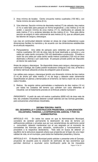 ALCALDIA ESPECIAL DE GIRARDOT - PLAN DE ORDENAMIENTO TERRITORIAL
NORMAS INTEGRALES
2. Area mínima de locales: Ciento cincuenta metros cuadrados (150 M2.), con
frente mínimo de seis metros (6 m).
3. Vías internas: Sección mínima de diecisiete metros(17) de calzada; tres metros
(3 m) a cada lado para parqueo en forma longitudinal, y dos metros (2 m) de
andén; o sección mínima de once metros (11 m), distribuidos en calzada de
siete metros (7 m) y andenes laterales de dos metros (2 m). Para esta última
sección se exigirá un retiro adicional de seis metros (6 m), que se utilizará para
las labores de cargue y descargue.
Las vías sin continuidad deberán rematar en áreas de viraje (volteaderos) cuyas
dimensiones faciliten la maniobra y de acuerdo con las dimensiones establecidas
en el artículo respectivo.
4. Parqueaderos: Una celda de parqueo para visitantes por cada cincuenta
metros cuadrados (50 m2) de área neta de local destinada a comercio y una
celda por cada ciento cincuenta (150 m2) destinados a producción. Privados a
razón de una celda por cada ciento veinte metros cuadrados (120 m2) en área
destinada a oficinas o por cada local. El parqueo privado podrá ser dispuesto
al interior de cada local.
Areas de cargue y descargue: Se dispondrán áreas para cargue y descargue para
cada local o bodega, las cuales podrán localizarse contiguas a las vías, al frente o
al interior del local utilizando el área de antejardín para el acceso.
Las celdas para cargue y descargue tendrá una dimensión mínima de tres metros
(3 m) de ancho por siete metros (7 m) de largo y deberán estar claramente
especificadas en planos y demarcadas en el terreno; se hará a razón de una celda
cada 2 locales.
5. Retiros: Se exigirán retiros perimetrales a medianería de diez metros (10 m)
por todos los costados del terreno que colinden con usos diferentes al
industrial. con el tratamiento previsto en el Artículo anterior numeral 5
PARAGRAFO: A partir de seis mil metros cuadrados (6000 m2) de área neta de
lote, las unidades industriales deberán cumplir además con las normas generales,
para actuaciones urbanísticas industriales.
DECIMA TERCERA PARTE.
DEL DESARROLLO Y CONSTRUCCION PRIORITARIA, LA ENAJENACIÓN
VOLUNTARIA, FORZOSA, LA EXPROPIACIÓN JUDICIAL Y POR VIA
ADMINISTRATIVA.
ARTICULO 410. En todos los casos en que la Administración Municipal,
considere de carácter permanente la destinación de área de terreno y/o
edificaciones públicas o privadas que por sus características de patrimonio social
o comunitario, deberán mantenerse con el uso asignado en el momento de
concederles las licencias para ubicación, construcción y funcionamiento, se
procederá a la respectiva declaratoria. Todo esto en busca de obtener un
equilibrio de la estructura espacial urbana que propenda por el logro de una mejor
calidad de vida, en el municipio, para todos los habitantes presentes y futuros.
ARTICULO 411. El Alcalde Municipal podrá solicitar o presentar ante el Concejo,
proyectos de acuerdo para la creación de estímulos de tipo económico que
permitan disminuir o acumular como bonificación parte de los impuestos
Pagina 117 de 121
 