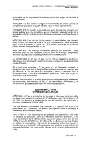 ALCALDIA ESPECIAL DE GIRARDOT - PLAN DE ORDENAMIENTO TERRITORIAL
NORMAS INTEGRALES
municipales de las propiedades de carácter privado que hayan de afectarse al
interés general.
ARTICULO 412. Par efectos de lograr el cumplimiento del interés general se
atenderá lo dispuesto en la ley 388 de 1997 y sus decretos reglamentarios.
ARTICULO 413. Se tendrán como declarados como de desarrollo prioritario o de
utilidad publica, todos los inmuebles, que se encuentren afectados dentro de la
formulación del Plan de Ordenamiento Territorial, contenidas en el Acuerdo que lo
adopta.
ARTICULO 414. Para otro tipo de afectaciones no contempladas con destino a
obras públicas, el Alcalde expedirá el Decreto correspondiente, previo el análisis
legal, técnico y financiero por parte del Departamento de Planeación y cumplirá
con los trámites contemplados en la Ley.
ARTICULO 415. Por razones previamente definidas por planeación podrá
declararse como de uso transitorio cualquier área del municipio, comprendida
dentro de los programas adoptados por la Administración Municipal.
La transitoriedad en el uso, el cual puede implicar especiales condiciones
urbanísticas o de construcción, deberá motivarse en el decreto que para el efecto
expida el Alcalde.
De la destinación específica. En los casos en que Planeación proponga, el
Alcalde podrá motivar ante el Concejo Municipal la destinación de cualquier área
del Municipio a un uso específico considerado como conveniente para el
desarrollo urbano, o asignarle un tratamiento especial en cuanto alas exigencias
urbanísticas y de construcción.
Para los fines indicados, el Acuerdo que expida el Concejo Municipal, determinara
las limitaciones con respecto al uso y las condiciones urbanísticas y de
construcción a que deberán cometerse los inmuebles respectivos.
DECIMO CUARTA PARTE
DISPOSICIONES GENERALES
ARTICULO 416. Para la solicitud de las licencias, el interesado deberá acreditar
los documentos señalados en el artículo 57 del Decreto Ley 2150 de Diciembre 5
de 1.995. Los términos y procedimientos para la expedición se regirán por lo
dispuesto en el Decreto 1052 de 1998.
Una vez aprobada inicialmente una urbanización u otorgada una licencia de
construcción por Planeación, los plazos para ejecutar están supeditados al
vencimiento de la respectiva licencia.
PARAGRAFO 1 . Dos años después de aprobada una urbanización, ésta podrá
ser afectada por proyectos viales que Planeación considere prioritarios, si las
obras de urbanismo de la urbanización no estuvieren ejecutas en un cien por cien
(100%) al cabo de dicho término. En este evento, el urbanizador quedara obligado
a modificar la urbanización, incorporando los proyectos viales determinados y
considerando la urbanización en forma integral para efecto de la aplicación de las
normas urbanísticas y de construcción vigentes en el momento de la aprobación
inicial.
Pagina 118 de 121
 