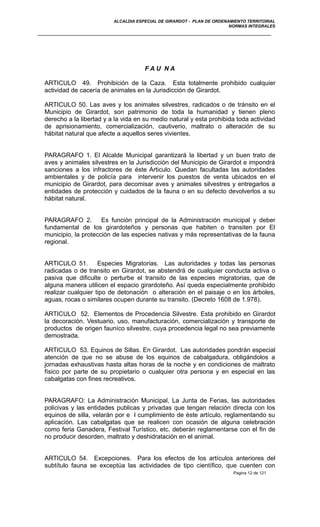 ALCALDIA ESPECIAL DE GIRARDOT - PLAN DE ORDENAMIENTO TERRITORIAL
NORMAS INTEGRALES
F A U N A
ARTICULO 49. Prohibición de la Caza. Esta totalmente prohibido cualquier
actividad de cacería de animales en la Jurisdicción de Girardot.
ARTICULO 50. Las aves y los animales silvestres, radicados o de tránsito en el
Municipio de Girardot, son patrimonio de toda la humanidad y tienen pleno
derecho a la libertad y a la vida en su medio natural y esta prohibida toda actividad
de aprisionamiento, comercialización, cautiverio, maltrato o alteración de su
hábitat natural que afecte a aquellos seres vivientes.
PARAGRAFO 1. El Alcalde Municipal garantizará la libertad y un buen trato de
aves y animales silvestres en la Jurisdicción del Municipio de Girardot e impondrá
sanciones a los infractores de éste Articulo. Quedan facultadas las autoridades
ambientales y de policía para intervenir los puestos de venta ubicados en el
municipio de Girardot, para decomisar aves y animales silvestres y entregarlos a
entidades de protección y cuidados de la fauna o en su defecto devolverlos a su
hábitat natural.
PARAGRAFO 2. Es función principal de la Administración municipal y deber
fundamental de los girardoteños y personas que habiten o transiten por El
municipio, la protección de las especies nativas y más representativas de la fauna
regional.
ARTICULO 51. Especies Migratorias. Las autoridades y todas las personas
radicadas o de transito en Girardot, se abstendrá de cualquier conducta activa o
pasiva que dificulte o perturbe el transito de las especies migratorias, que de
alguna manera utilicen el espacio girardoteño. Así queda especialmente prohibido
realizar cualquier tipo de detonación o alteración en el paisaje o en los árboles,
aguas, rocas o similares ocupen durante su transito. (Decreto 1608 de 1.978).
ARTICULO 52. Elementos de Procedencia Silvestre. Esta prohibido en Girardot
la decoración. Vestuario, uso, manufacturación, comercialización y transporte de
productos de origen fauníco silvestre, cuya procedencia legal no sea previamente
demostrada.
ARTICULO 53. Equinos de Sillas. En Girardot. Las autoridades pondrán especial
atención de que no se abuse de los equinos de cabalgadura, obligándolos a
jornadas exhaustivas hasta altas horas de la noche y en condiciones de maltrato
físico por parte de su propietario o cualquier otra persona y en especial en las
cabalgatas con fines recreativos.
PARAGRAFO: La Administración Municipal, La Junta de Ferias, las autoridades
policivas y las entidades publicas y privadas que tengan relación directa con los
equinos de silla, velarán por e l cumplimiento de éste artículo, reglamentando su
aplicación. Las cabalgatas que se realicen con ocasión de alguna celebración
como feria Ganadera, Festival Turístico, etc. deberán reglamentarse con el fin de
no producir desorden, maltrato y deshidratación en el animal.
ARTICULO 54. Excepciones. Para los efectos de los artículos anteriores del
subtítulo fauna se exceptúa las actividades de tipo científico, que cuenten con
Pagina 12 de 121
 