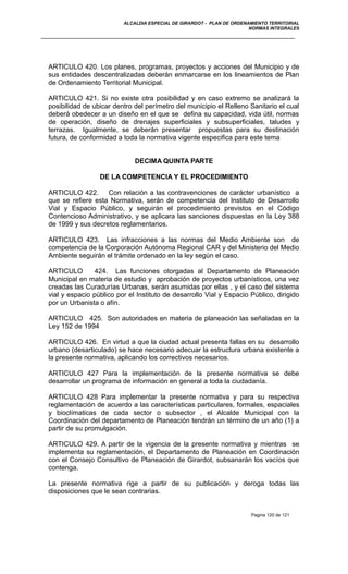 ALCALDIA ESPECIAL DE GIRARDOT - PLAN DE ORDENAMIENTO TERRITORIAL
NORMAS INTEGRALES
ARTICULO 420. Los planes, programas, proyectos y acciones del Municipio y de
sus entidades descentralizadas deberán enmarcarse en los lineamientos de Plan
de Ordenamiento Territorial Municipal.
ARTICULO 421. Si no existe otra posibilidad y en caso extremo se analizará la
posibilidad de ubicar dentro del perímetro del municipio el Relleno Sanitario el cual
deberá obedecer a un diseño en el que se defina su capacidad, vida útil, normas
de operación, diseño de drenajes superficiales y subsuperficiales, taludes y
terrazas. Igualmente, se deberán presentar propuestas para su destinación
futura, de conformidad a toda la normativa vigente especifica para este tema
DECIMA QUINTA PARTE
DE LA COMPETENCIA Y EL PROCEDIMIENTO
ARTICULO 422. Con relación a las contravenciones de carácter urbanístico a
que se refiere esta Normativa, serán de competencia del Instituto de Desarrollo
Vial y Espacio Público, y seguirán el procedimiento previstos en el Código
Contencioso Administrativo, y se aplicara las sanciones dispuestas en la Ley 388
de 1999 y sus decretos reglamentarios.
ARTICULO 423. Las infracciones a las normas del Medio Ambiente son de
competencia de la Corporación Autónoma Regional CAR y del Ministerio del Medio
Ambiente seguirán el trámite ordenado en la ley según el caso.
ARTICULO 424. Las funciones otorgadas al Departamento de Planeación
Municipal en materia de estudio y aprobación de proyectos urbanísticos, una vez
creadas las Curadurías Urbanas, serán asumidas por ellas , y el caso del sistema
vial y espacio público por el Instituto de desarrollo Vial y Espacio Público, dirigido
por un Urbanista o afín.
ARTICULO 425. Son autoridades en materia de planeación las señaladas en la
Ley 152 de 1994
ARTICULO 426. En virtud a que la ciudad actual presenta fallas en su desarrollo
urbano (desarticulado) se hace necesario adecuar la estructura urbana existente a
la presente normativa, aplicando los correctivos necesarios.
ARTICULO 427 Para la implementación de la presente normativa se debe
desarrollar un programa de información en general a toda la ciudadanía.
ARTICULO 428 Para implementar la presente normativa y para su respectiva
reglamentación de acuerdo a las características particulares, formales, espaciales
y bioclímaticas de cada sector o subsector , el Alcalde Municipal con la
Coordinación del departamento de Planeación tendrán un término de un año (1) a
partir de su promulgación.
ARTICULO 429. A partir de la vigencia de la presente normativa y mientras se
implementa su reglamentación, el Departamento de Planeación en Coordinación
con el Consejo Consultivo de Planeación de Girardot, subsanarán los vacíos que
contenga.
La presente normativa rige a partir de su publicación y deroga todas las
disposiciones que le sean contrarias.
Pagina 120 de 121
 
