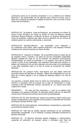 ALCALDIA ESPECIAL DE GIRARDOT - PLAN DE ORDENAMIENTO TERRITORIAL
NORMAS INTEGRALES
autorización previa de la autoridad competente o en su defecto de la Alcaldía
Municipal. Y las relacionadas con las especies para consumo humano, que no
estén en los listados de especies en peligro de extinción, caso en el cuál no tiene
ningún tipo de excepción.
F L O R A
ARTICULO 55. Se declaran zonas de Protección las contenidas en el Plano 23
anexo a esta normativa, las cuales se dividen en Zona de Reserva Forestal
protectora, Bosque Protector y protección de fauna. La presente declaratoria de
zonas de protección implicara para tales zonas la aplicación de las normas de
carácter superior en cuanto a restricciones y sanciones.
ARTICULO 56. Especies Menores. Las autoridades como obligación y
los ciudadanos como deber, darán especial protección a las especies menores
situadas en las zonas de reservas y/o fueran de ellas.
ARTICULOS 57. Especies no Talables. No se permitirá la tala de ningún tipo de
las especies nativas, menores y de todos los que las autoridades ambientales
declaren vedadas por estar en vía de extinción. Se expedirán autorizaciones
individualizadas, en cuanto al autorizado y a la especie, cuya tala se permite
cuando a juicio de las autoridades, sea necesaria dicha tala para precaver un
peligro o la construcción de una obra necesaria a la comunidad o a los particulares
y que deba localizarse justo en el sitio de donde se encuentren los árboles
afectados.
ARTICULO 58. De cualquier forma, toda especie que sea talada dentro del
perímetro Urbano del Municipio de Girardot, deberá ser reemplazada por tres (3)
tipos de la misma especie, y en su defecto de especies nativas o en vías de
extinción.
Las especies a sembrar deben tener el criterio de ornamentación, paisajísmo y
sombrío. La ubicación será de acuerdo con el plan de reforestación y ornato
municipal y Plan de Desarrollo Turístico, priorizando en La Acacia como árbol
insignia de la ciudad.
PARAGRAFO : En caso del área suburbana y rural no se aplicará éste
reemplazo a los bosques artificiales. El autorizado deberá velar por el desarrollo
normal de los individuos los primeros dos (2) años de reemplazados.
ARTICULO 59. No está permitido por ninguna circunstancia, extraer cabos para
escoba, trampeadores o usos similares de los bosques y matorrales del municipio
de Girardot. Decreto 2278 de 1.953.
ARTICULO 60. No podrá obtenerse, comercializarse, transportarse ni usarse leña
proveniente de bosques nativos.
ARTICULO 61. Toda tala de árboles requiere autorización de las autoridades
ambientales competentes. Y en lo referente a bosques artificiales corresponde al
Ejecutivo Municipal.
ARTICULO 62. El Ejecutivo Municipal deberá establecer e institucionalizar
campañas de plantación de bosques nativos y artificiales, para fines de
Pagina 13 de 121
 