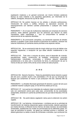 ALCALDIA ESPECIAL DE GIRARDOT - PLAN DE ORDENAMIENTO TERRITORIAL
NORMAS INTEGRALES
explotación maderera y en general comercial, así mismo brindara asistencia
técnica en esas materias a los pequeños agricultores, por intermedio de la
UMATA, (Parágrafo, Artículo 65 Ley 99 de 1993).
ARTICULO 63. No podrán hacerse en los arboles o arbustos perforaciones,
introducción de clavos o varillas, tampoco se ejecutaran acciones de
estrangulamiento con alambre cuerdas presionantes o cualquier otro medio
similar.
PARAGRAFO 1. En el caso de mutilaciones realizadas por empresas de servicios
públicos, éstas deberán garantizar que las personas que laboren en éstos
menesteres, estén capacitadas y que no comprometen la sanidad ni
sobrevivencia de las especies afectadas.
PARAGRAFO 2. Se promoverán campañas y se sembrarán especies de árboles
distintos a aquellos cuyas raíces levante el pavimento los andenes y abracen las
tuberías hidráulicas y/o sanitarias dando prioridad a las especies nativas.
ARTICULO 64. No se autorizará la tala de ningún árbol que sirva de hábitat a las
especies migratorias, a excepción de que estas afecten notablemente a las
personas.
ARTICULO 65. Toda obra o conjunto de obras, para el desarrollo de vivienda,
parcelaciones, loteos, construcción de bodegas, condominios, conjuntos
habitacionales, industriales, comerciales y turísticos deberán desarrollar
paralelamente a la obra civil o movimiento de tierra, la arborización de por lo
menos el diez por ciento (10%) de las zonas verdes de cada proyecto.
A I R E
ARTICULO 66. Derecho Genérico. Todos los girardoteños tienen derecho a gozar
del aire puro y podrán acudir a las autoridades a fin de que se remuevan los
factores que contaminen al mismo o que produzcan mal olor. (Decreto 948 de
1.945)
PARAGRAFO : La Alcaldía Municipal garantizará El derecho a gozar del aire puro
y deberán resolver cualquier queja, en los términos dados por la Ley.
ARTICULO 67. Las quemas de materiales de cualquier origen se podrán efectuar
solo con autorización previa para cada caso, provenientes de las autoridades
ambientales, teniendo en cuenta las prohibiciones de que trata el Decreto 2143 de
1.997.
ARTICULO 68. No podrá talarse vegetación nativa para la obtención de carbón
vegetal.
ARTICULO 69. Las factorías, microempresas o similares que en su actividad de
transformación de materias desprendan gases contaminantes, deberán garantizar
por medios técnicos, la filtración de los mismos; de todas maneras, las autoridades
ambientales, establecerán los niveles de permisividad de los diferentes gases. En
caso de permitirse la emisión de gases por actividad química o industrial., se
deberá garantizar su salida a través de chimeneas o exhostos, que conduzcan los
Pagina 14 de 121
 