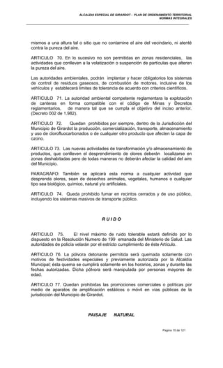 ALCALDIA ESPECIAL DE GIRARDOT - PLAN DE ORDENAMIENTO TERRITORIAL
NORMAS INTEGRALES
mismos a una altura tal o sitio que no contamine el aire del vecindario, ni atenté
contra la pureza del aire.
ARTICULO 70. En lo sucesivo no son permitidas en zonas residenciales, las
actividades que conlleven a la volatización o suspención de partículas que alteren
la pureza del aire.
Las autoridades ambientales, podrán implantar y hacer obligatorios los sistemas
de control de residuos gaseosos, de combustión de motores, inclusive de los
vehículos y establecerá limites de tolerancia de acuerdo con criterios científicos.
ARTICULO 71. La autoridad ambiental competente reglamentara la explotación
de canteras en forma compatible con el código de Minas y Decretos
reglamentarios, de manera tal que se cumpla el objetivo del inciso anterior.
(Decreto 002 de 1.982).
ARTICULO 72. Quedan prohibidos por siempre, dentro de la Jurisdicción del
Municipio de Girardot la producción, comercialización, transporte, almacenamiento
y uso de clorofluocarbonados o de cualquier otro producto que afecten la capa de
ozono.
ARTICULO 73. Las nuevas actividades de transformación y/o almacenamiento de
productos, que conlleven el desprendimiento de olores deberán localizarse en
zonas deshabitadas pero de todas maneras no deberán afectar la calidad del aire
del Municipio.
PARAGRAFO: También se aplicará esta norma a cualquier actividad que
desprenda olores, sean de desechos animales, vegetales, humanos o cualquier
tipo sea biológico, químico, natural y/o artificiales.
ARTICULO 74. Queda prohibido fumar en recintos cerrados y de uso público,
incluyendo los sistemas masivos de transporte público.
R U I D O
ARTICULO 75. El nivel máximo de ruido tolerable estará definido por lo
dispuesto en la Resolución Numero de 199 emanada del Ministerio de Salud. Las
autoridades de policía velarán por el estricto cumplimiento de éste Artículo.
ARTICULO 76. La pólvora detonante permitida será quemada solamente con
motivos de festividades especiales y previamente autorizada por la Alcaldía
Municipal; ésta quema se cumplirá solamente en los horarios, zonas y durante las
fechas autorizadas. Dicha pólvora será manipulada por personas mayores de
edad.
ARTICULO 77. Quedan prohibidas las promociones comerciales o políticas por
medio de aparatos de amplificación estáticos o móvil en vías públicas de la
jurisdicción del Municipio de Girardot.
PAISAJE NATURAL
Pagina 15 de 121
 