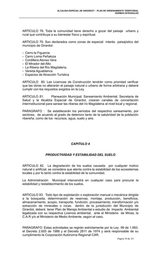 ALCALDIA ESPECIAL DE GIRARDOT - PLAN DE ORDENAMIENTO TERRITORIAL
NORMAS INTEGRALES
ARTICULO 78. Toda la comunidad tiene derecho a gozar del paisaje urbano y
rural que contribuya a su bienestar físico y espiritual.
ARTICULO 79. Son declarados como zonas de especial interés paisajístico del
municipio de Girardot:
- Cerro la Figueroa
- Cerro Loma Peñaloza
- Cordillera Alonso Vera
- El Mirador del Alto
- La Ribera del Río Magdalena.
- Vereda Aguablanca
- Espacios de Atracción Turística
ARTICULO 80. Las Licencias de Construcción tendrán como prioridad verificar
que las obras no alterarán el paisaje natural o urbano de forma arbitraria y deberá
cumplir con los requisitos exigidos en la Ley.
ARTICULO 81. Planeación Municipal, Saneamiento Ambiental, Secretaria de
Salud y la Alcaldía Especial de Girardot, crearan canales de concertación
interinstitucional para sanear las riberas del río Magdalena al nivel local y regional.
PARAGRAFO : Se establecerán los períodos del respectivo saneamiento, por
sectores, de acuerdo al grado de deterioro tanto de la salubridad de la población
ribereña, como de los recursos, agua, suelo y aire.
CAPITULO 4
PRODUCTIVIDAD Y ESTABILIDAD DEL SUELO
ARTICULO 82. La degradación de los suelos causada por cualquier motivo
natural o artificial, se considera que atenta contra la estabilidad de los ecosistemas
locales y por lo tanto contra la estabilidad de la comunidad.
La Administración Municipal intervendrá en cualquier caso para procurar la
estabilidad y restablecimiento de los suelos.
ARTICULO 83. Todo tipo de explotación o exploración manual o mecánica dirigida
a la búsqueda, determinación de reservas, montaje, producción, beneficios,
almacenamiento, acopio, transporte, fundición, procesamiento, transformación y/o
extracción de minerales o rocas dentro de la jurisdicción del Municipio de
Girardot, deberá tener Plan de Manejo Ambiental o estudio de Impacto Ambiental
legalizada con su respectiva Licencia ambiental, ante el Ministerio de Minas, la
C.A.R y/o el Ministerio de Medio Ambiente, según el caso.
PARAGRAFO: Estas actividades se regirán estrictamente por la Ley 99 de 1.993,
el Decreto 2.655 de 1988 y el Decreto 2811 de 1974 y será responsable de su
cumplimiento la Corporación Autónoma Regional CAR.
Pagina 16 de 121
 