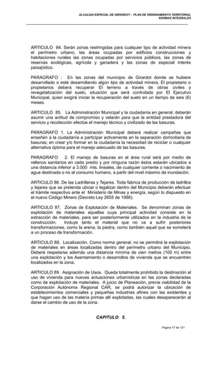 ALCALDIA ESPECIAL DE GIRARDOT - PLAN DE ORDENAMIENTO TERRITORIAL
NORMAS INTEGRALES
ARTICULO 84. Serán zonas restringidas para cualquier tipo de actividad minera
el perímetro urbano, las áreas ocupadas por edificios construcciones y
habitaciones rurales las zonas ocupadas por servicios públicos, las zonas de
reservas ecológicas, agrícola y ganadera y las zonas de especial interés
paisajístico.
PARAGRAFO : En las zonas del municipio de Girardot donde se hubiere
desarrollado o esté desarrollando algún tipo de actividad minera, El propietario o
propietarios deberá recuperar El terreno a través de obras civiles y
revegetalización del suelo, situación que será controlada por El Ejecutivo
Municipal, quien exigirá iniciar la recuperación del suelo en un tiempo de seis (6)
meses.
ARTICULO 85. La Administración Municipal y la ciudadanía en general, deberán
asumir una actitud de compromiso y velarán para que la entidad prestadora del
servicio y recolección efectúe el manejo técnico y civilizado de las basuras.
PARAGRAFO 1. La Administración Municipal deberá realizar campañas que
enseñen a la ciudadanía a participar activamente en la separación domiciliaria de
basuras; en crear y/o formar en la ciudadanía la necesidad de reciclar o cualquier
alternativa óptima para el manejo adecuado de las basuras.
PARAGRAFO 2. El manejo de basuras en el área rural será por medio de
rellenos sanitarios en cada predio y por ninguna razón éstos estarán ubicados a
una distancia inferior a 3.000 mts. lineales, de cualquier corriente o nacimiento de
agua destinada o no al consumo humano, a partir del nivel máximo de inundación.
ARTICULO 86. De las Ladrilleras y Tejares. Toda fabrica de producción de ladrillos
y tejares que se pretenda ubicar o legalizar dentro del Municipio deberán efectuar
el trámite respectivo ante el Ministerio de Minas y energía, según lo dispuesto en
el nuevo Código Minero (Decreto Ley 2655 de 1988).
ARTICULO 87. Zonas de Explotación de Materiales. Se denominan zonas de
explotación de materiales aquellas cuya principal actividad consiste en la
extracción de materiales, para ser posteriormente utilizados en la industria de la
construcción. Incluye tanto el material que no va a sufrir posteriores
transformaciones, como la arena, la piedra, como también aquel que se someterá
a un proceso de transformación.
ARTICULO 88. Localización. Como norma general, no se permitirá la explotación
de materiales en áreas localizadas dentro del perímetro urbano del Municipio.
Deberá respetarse además una distancia mínima de cien metros (100 m) entre
una explotación y los Asentamiento o desarrollos de vivienda que se encuentren
localizados en la zona.
ARTICULO 89. Asignación de Usos. Queda totalmente prohibido la destinación al
uso de vivienda para nuevas actuaciones urbanísticas en las zonas declaradas
como de explotación de materiales. A juicio de Planeación, previa viabilidad de la
Corporación Autónoma Regional CAR, se podrá autorizar la ubicación de
establecimientos comerciales y pequeñas industrias afines con las existentes y
que hagan uso de las materia primas allí explotadas, las cuales desaparecerán al
darse el cambio de uso de la zona.
CAPITULO 5.
Pagina 17 de 121
 