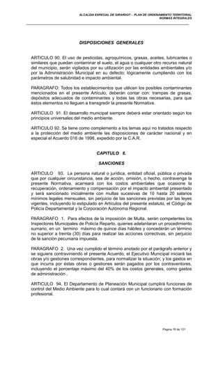 ALCALDIA ESPECIAL DE GIRARDOT - PLAN DE ORDENAMIENTO TERRITORIAL
NORMAS INTEGRALES
DISPOSICIONES GENERALES
ARTICULO 90. El uso de pesticidas, agroquímicos, grasas, aceites, lubricantes o
similares que puedan contaminar el suelo, el agua o cualquier otro recurso natural
del municipio, serán vigilados por su utilización por las entidades ambientales y/o
por la Administración Municipal en su defecto; lógicamente cumpliendo con los
parámetros de salubridad e impacto ambiental.
PARAGRAFO: Todos los establecimientos que utilicen los posibles contaminantes
mencionados en el presente Artículo, deberán contar con: trampas de grasas,
depósitos adecuados de contaminantes y todas las obras necesarias, para que
éstos elementos no lleguen a transgredir la presente Normativa.
ARTICULO 91. El desarrollo municipal siempre deberá estar orientado según los
principios universales del medio ambiente.
ARTICULO 92. Se tiene como complemento a los temas aquí no tratados respecto
a la protección del medio ambiente las disposiciones de carácter nacional y en
especial el Acuerdo 016 de 1998, expedido por la C.A.R.
CAPITULO 6.
SANCIONES
ARTICULO 93. La persona natural o jurídica, entidad oficial, pública o privada
que por cualquier circunstancia, sea de acción, omisión, o hecho, contravenga la
presente Normativa, acarreará con los costos ambientales que ocasione la
recuperación, ordenamiento y compensación por el impacto ambiental presentado
y será sancionado inicialmente con multas sucesivas de 10 hasta 20 salarios
mínimos legales mensuales, sin perjuicio de las sanciones previstas por las leyes
vigentes, incluyendo lo estipulado en Artículos del presente estatuto, el Código de
Policía Departamental y la Corporación Autónoma Regional.
PARAGRAFO 1. Para efectos de la imposición de Multa. serán competentes los
Inspectores Municipales de Policía Reparto, quienes adelantaran un procedimiento
sumario, en un termino máximo de quince días hábiles y concederán un término
no superior a treinta (30) días para realizar las acciones correctivas, sin perjuicio
de la sanción pecuniaria impuesta.
PARAGRAFO 2. Una vez cumplido el término anotado por el parágrafo anterior y
se siguiera contraviniendo el presente Acuerdo, el Ejecutivo Municipal iniciará las
obras y/o gestiones correspondientes, para normalizar la situación; y los gastos en
que incurra por éstas obras o gestiones serán pagados por los contraventores,
incluyendo el porcentaje máximo del 40% de los costos generales, como gastos
de administración .
ARTICULO 94. El Departamento de Planeación Municipal cumplirá funciones de
control del Medio Ambiente para lo cual contará con un funcionario con formación
profesional.
Pagina 18 de 121
 