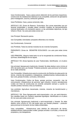 ALCALDIA ESPECIAL DE GIRARDOT - PLAN DE ORDENAMIENTO TERRITORIAL
NORMAS INTEGRALES
Usos Condicionados. Caza y pesca previo obtención de los permisos respectivos,
construcción de instalaciones relativas al uso compatible, extracción de ejemplares
para investigación, zoocría y extracción genética.
Usos Prohibidos. Caza y pesca comercial y tala.
ARTICULO 102. Zonas de Reserva Ecoturística. Son zonas especiales que por
factores ambientales y sociales deben constituir modelos de aprovechamiento
racional destinados a la recreación pasiva y a las actividades deportivas, de tipo
Urbano o Rural, los usos para estas zonas son:
Uso Principal. Recreación pasiva.
Uso Compatible. Actividades campestre diferentes a la vivienda.
Uso Condicionado. Comercial
Uso Prohibido. Todos los demás incluidos los de vivienda Campestre.
PARAGRAFO. Zonas de DESASTRE ECOLOGICO. Los usos para estas zonas
son:
USO PRINCIPAL. Ninguno hasta tanto no se ha recuperada las condiciones físicas,
químicas, bacteriológicas de sus aguas.
ARTICULO 103. Zonas Agrarias de usos Tradicionales. Identificados en el plano
22.
Uso principal. Agropecuario tradicional y forestal. Se debe dedicar como mínimo el
20% del predio para uso forestal Protector-productor, para promover la formación
de la malla ambiental.
Uso Compatible. Infraestructura para la construcción de Distritos de adecuación de
tierras, vivienda del propietario y trabajadores, establecimientos institucionales de
tipo rural, granjas Avícolas, cunículas y silvicultura.
Usos Condicionados. Cultivo de flores, granjas porcinas, recreación, vías de
comunicación, infraestructura de servicios, agro industria, minería, parcelaciones
rurales con fines de construcción de vivienda campestre siempre y cuando no
resulten predios menores a tres (3) hectáreas.
Uso prohibido. Agricultura mecanizada, vivienda, industria de transformación y
manufactura.
ARTICULO 104. Zona Agropecuaria semi-mecanizada o de uso semi-intensivo.
Son aquellas áreas con mediana capacidad Agrológica. Identificados en el plano
22, los usos para estas zonas son:
Uso principal. Agropecuario tradicional a semi-mecanizado y forestal. Se debe
dedicar como mínimo el 15% del predio para uso forestal protector – productor
para promover la formación de las mallas ambientales.
Usos compatibles. Infraestructura para distritos de adecuación de tierras,
establecimientos institucionales rurales, granjas avícolas o cunículas y vivienda del
propietario y los trabajadores.
Pagina 21 de 121
 