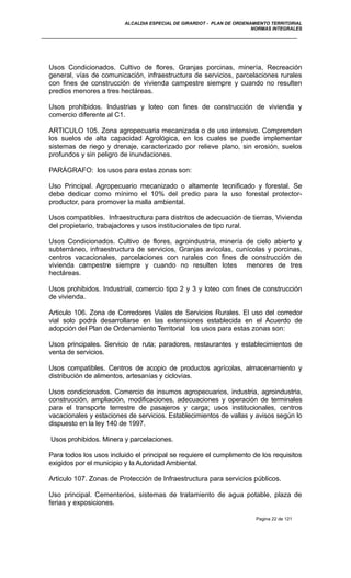 ALCALDIA ESPECIAL DE GIRARDOT - PLAN DE ORDENAMIENTO TERRITORIAL
NORMAS INTEGRALES
Usos Condicionados. Cultivo de flores, Granjas porcinas, minería, Recreación
general, vías de comunicación, infraestructura de servicios, parcelaciones rurales
con fines de construcción de vivienda campestre siempre y cuando no resulten
predios menores a tres hectáreas.
Usos prohibidos. Industrias y loteo con fines de construcción de vivienda y
comercio diferente al C1.
ARTICULO 105. Zona agropecuaria mecanizada o de uso intensivo. Comprenden
los suelos de alta capacidad Agrológica, en los cuales se puede implementar
sistemas de riego y drenaje, caracterizado por relieve plano, sin erosión, suelos
profundos y sin peligro de inundaciones.
PARÁGRAFO: los usos para estas zonas son:
Uso Principal. Agropecuario mecanizado o altamente tecnificado y forestal. Se
debe dedicar como mínimo el 10% del predio para la uso forestal protector-
productor, para promover la malla ambiental.
Usos compatibles. Infraestructura para distritos de adecuación de tierras, Vivienda
del propietario, trabajadores y usos institucionales de tipo rural.
Usos Condicionados. Cultivo de flores, agroindustria, minería de cielo abierto y
subterráneo, infraestructura de servicios, Granjas avícolas, cunícolas y porcinas,
centros vacacionales, parcelaciones con rurales con fines de construcción de
vivienda campestre siempre y cuando no resulten lotes menores de tres
hectáreas.
Usos prohibidos. Industrial, comercio tipo 2 y 3 y loteo con fines de construcción
de vivienda.
Articulo 106. Zona de Corredores Viales de Servicios Rurales. El uso del corredor
vial solo podrá desarrollarse en las extensiones establecida en el Acuerdo de
adopción del Plan de Ordenamiento Territorial los usos para estas zonas son:
Usos principales. Servicio de ruta; paradores, restaurantes y establecimientos de
venta de servicios.
Usos compatibles. Centros de acopio de productos agrícolas, almacenamiento y
distribución de alimentos, artesanías y ciclovías.
Usos condicionados. Comercio de insumos agropecuarios, industria, agroindustria,
construcción, ampliación, modificaciones, adecuaciones y operación de terminales
para el transporte terrestre de pasajeros y carga; usos institucionales, centros
vacacionales y estaciones de servicios. Establecimientos de vallas y avisos según lo
dispuesto en la ley 140 de 1997.
Usos prohibidos. Minera y parcelaciones.
Para todos los usos incluido el principal se requiere el cumplimento de los requisitos
exigidos por el municipio y la Autoridad Ambiental.
Articulo 107. Zonas de Protección de Infraestructura para servicios públicos.
Uso principal. Cementerios, sistemas de tratamiento de agua potable, plaza de
ferias y exposiciones.
Pagina 22 de 121
 