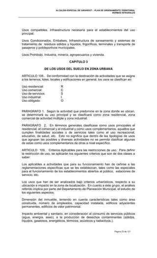 ALCALDIA ESPECIAL DE GIRARDOT - PLAN DE ORDENAMIENTO TERRITORIAL
NORMAS INTEGRALES
Usos compatibles. Infraestructura necesaria para el establecimientos del uso
principal.
Usos Condicionados. Embalses, Infraestructura de saneamiento y sistemas de
tratamiento de residuos sólidos y líquidos, frigoríficos, terminales y transporte de
pasajeros y polideportivos municipales.
Usos Prohibido. Industria, minería, agropecuarios y vivienda.
CAPITULO 3
DE LOS USOS DEL SUELO EN ZONA URBANA
ARTICULO 108.. De conformidad con la destinación de actividades que se asigne
a los terrenos, lotes, locales y edificaciones en general, los usos se clasifican en:
Uso residencial: R
Uso comercial: C
Uso de servicios: S
Uso industrial: I
Uso obligado: O
PARAGRAFO 1. Según la actividad que predomine en la zona donde se ubican,
se determinará su uso principal y se clasificará como zona residencial, zona
comercial de actividad múltiple y zona industrial.
PARAGRAFO 2. En términos generales clasificase como usos principales el
residencial, el comercial y el industrial y como usos complementarios, aquellos que
cumplen finalidades sociales o de servicios tales como el uso recreacional,
educativo, de salud, etc. Esto no significa que dentro de las tipologías de usos
que agrupan las posibles y diversas actividades no se permita clasificar algunas
de estas como usos complementarios de otras a nivel específico.
ARTICULO 109. Criterios Aplicables para las restricciones de uso. Para definir
la restricción de uso, se aplicarán los siguientes criterios que son de dos clases a
saber:
Los aplicables a actividades que para su funcionamiento han de ceñirse a las
reglamentaciones específicas que se les establezcan, tales como las especiales
para el funcionamiento de los establecimientos abiertos al público, estaciones de
servicio, etc.
Los usos que han de ser analizados bajo criterios urbanísticos, respecto a su
ubicación e impacto en la zona de localización. En cuanto a éste grupo, el análisis
referido implica por parte del Departamento de Planeación Municipal, el estudio de
los siguientes aspectos:
Dimensión del inmueble, teniendo en cuenta características tales como área
construida, número de empleados, capacidad instalada, edificios adyacentes
permanentes, edificios de valor patrimonial.
Impacto ambiental y sanitario, en consideración al consumo de servicios públicos
(agua, energía, aseo), a la producción de desechos contaminantes (sólidos,
líquidos, gaseosos, energéticos, térmicos, acústicos y radiactivos.).
Pagina 23 de 121
 