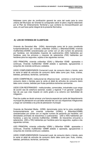 ALCALDIA ESPECIAL DE GIRARDOT - PLAN DE ORDENAMIENTO TERRITORIAL
NORMAS INTEGRALES
Adóptase como plan de zonificación general de usos del suelo para la zona
urbana del Municipio de Girardot la consignada sobre el plano original elaborado
por el Plan de Ordenamiento Territorial y que contiene la microzonificación por
usos, el cual hace parte integral de la presente Normativa.
A) LOS DE VIVIENDA SE CLASIFICAN:
Vivienda de Densidad Alta (VDA): denominada como tal la zona constituida
fundamentalmente por vivienda unifamiliar (VDAU) y Bifamiliar(VDAB) vivienda
multifamiliar,(VDAM) caracterizadas por contar con un alto numero de personas
por hectárea, con densidades mayores de cuatrocientos (400) habitantes por
hectárea, para los primeros y mayores de setecientos (700) habitantes por
hectárea para los segundos, sujetos a las siguientes normas.
USO PRINCIPAL vivienda unifamiliar VDAU y Bifamiliar VDAB apareadas o
continuas, Vivienda multifamiliar VDAM aislada o apareada, agrupaciones o
conjuntos de vivienda continuos o aislados.
USOS COMPLEMENTARIOS Comercial Local, de consumo diario o tienda, para
la venta al detal de artículos de consumo diario tales como pan, fruta, víveres,
bebidas, periódicos, lecherías, carnicerías
USOS COMPATIBLES. institucional de influencia local, comercio a nivel local de
consumo diario o tiendas para la venta al detal de artículos de consumo diario
tales como víveres, bebidas pan frutas periódicos lecherías carnicerías
USOS CON RESTRINGIDO : institucionales, comerciales, industriales cuyo rango
de acción sea de cobertura sectorial, ciudad, y regional. Y en general cualquier
tipo de uso que cree impacto en cierto grado a su entorno con factivilidad de
mitigación .
Para los cuales se devén emanar una licencia especial por parte del departamento
municipal de planeación el cual debe estudiar las con sus respectivas mitigaciones
y luego ser sometidas a la junta de planeación municipal.
Vivienda de Densidad Media (VDM): denominada como tal la zona constituida
fundamentalmente por vivienda unifamiliar (VDMU) y Bifamiliar(VDMB)
caracterizadas por contar con un regular numero de personas por hectárea, con
densidades promedio de doscientos a cuatrocientos (200 a 400) habitantes por
hectárea, y para las vivienda multifamiliar, (VDMM) de trescientos cincuenta a
setecientos (350 a 700) habitantes por hectárea para los segundos, sujetos a las
siguientes normas.
USO PRINCIPAL vivienda unifamiliar VDMU y Bifamiliar VDMB apareadas o
continuas, Vivienda multifamiliar VDMM aislada o apareada, agrupaciones o
conjuntos de vivienda continuos o aislados.
USOS COMPLEMENTARIOS Comercial Local, de consumo diario o tienda, para
la venta al detal de artículos de consumo diario tales como pan, fruta, víveres,
bebidas, periódicos, lecherías, carnicerías
Pagina 25 de 121
 