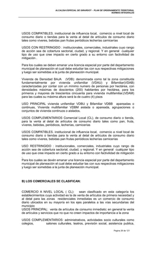 ALCALDIA ESPECIAL DE GIRARDOT - PLAN DE ORDENAMIENTO TERRITORIAL
NORMAS INTEGRALES
USOS COMPATIBLES. institucional de influencia local, comercio a nivel local de
consumo diario o tiendas para la venta al detal de artículos de consumo diario
tales como víveres, bebidas pan frutas periódicos lecherías carnicerías
USOS CON RESTRINGIDO : institucionales, comerciales, industriales cuyo rango
de acción sea de cobertura sectorial, ciudad, y regional. Y en general cualquier
tipo de uso que cree impacto en cierto grado a su entorno con factivilidad de
mitigación .
Para los cuales se deben emanar una licencia especial por parte del departamento
municipal de planeación el cual debe estudiar las con sus respectivas mitigaciones
y luego ser sometidas a la junta de planeación municipal.
Vivienda de Densidad BAJA (VDB): denominada como tal la zona constituida
fundamentalmente por vivienda unifamiliar (VDAU) y Bifamiliar(VDAB)
caracterizadas por contar con un mínimo numero de personas por hectárea, con
densidades máximas de doscientos (200) habitantes por hectárea, para los
primeros y mayores de trescientos cincuenta para vivienda multifamiliar,(VDAM)
para las cuales su máxima altura será la de cuatro (4) pisos
USO PRINCIPAL vivienda unifamiliar VDBU y Bifamiliar VDBB apareadas o
continuas, Vivienda multifamiliar VDBM aislada o apareada, agrupaciones o
conjuntos de vivienda continuos o aislados.
USOS COMPLEMENTARIOS Comercial Local (CL), de consumo diario o tienda,
para la venta al detal de artículos de consumo diario tales como pan, fruta,
víveres, bebidas, periódicos, lecherías, carnicerías
USOS COMPATIBLES. institucional de influencia local, comercio a nivel local de
consumo diario o tiendas para la venta al detal de artículos de consumo diario
tales como víveres, bebidas pan frutas periódicos lecherías carnicerías
USO RESTRINGIDO : institucionales, comerciales, industriales cuyo rango de
acción sea de cobertura sectorial, ciudad, y regional. Y en general cualquier tipo
de uso que cree impacto en cierto grado a su entorno con factivilidad de mitigación
.
Para los cuales se devén emanar una licencia especial por parte del departamento
municipal de planeación el cual debe estudiar las con sus respectivas mitigaciones
y luego ser sometidas a la junta de planeación municipal.
B) LOS COMERCIALES SE CLASIFICAN:
COMERCIO A NIVEL LOCAL ( CL): sean clasificado en esta categoría los
establecimientos cuya actividad es la de venta de artículos de primera necesidad y
al detal para las zonas residenciales inmediatas es un comercio de consumo
diario ubicados en su mayoría en los ejes paralelos a las vías secundarias del
municipio
USOS PRINCIPAL: venta de artículos de consumo inmediato; en general la venta
de artículos y servicios que no que no creen impactos de importancia a la zona
USOS COMPLEMENTARIOS: administrativos, actividades socio culturales como
colegios, salones culturales, teatros, previsión social, asistencia publica,
Pagina 26 de 121
 