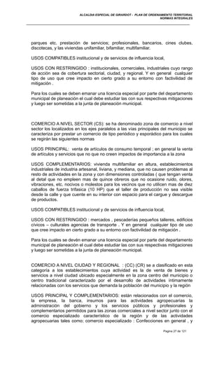 ALCALDIA ESPECIAL DE GIRARDOT - PLAN DE ORDENAMIENTO TERRITORIAL
NORMAS INTEGRALES
parques etc. prestación de servicios; profesionales, bancarios, cines clubes,
discotecas, y las viviendas unifamiliar, bifamiliar, multifamiliar.
USOS COMPATIBLES institucional y de servicios de influencia local,
USOS CON RESTRINGIDO : institucionales, comerciales, industriales cuyo rango
de acción sea de cobertura sectorial, ciudad, y regional. Y en general cualquier
tipo de uso que cree impacto en cierto grado a su entorno con factivilidad de
mitigación .
Para los cuales se deben emanar una licencia especial por parte del departamento
municipal de planeación el cual debe estudiar las con sus respectivas mitigaciones
y luego ser sometidas a la junta de planeación municipal.
COMERCIO A NIVEL SECTOR (CS): se ha denominado zona de comercio a nivel
sector los localizados en los ejes paralelos a las vías principales del municipio se
caracteriza por prestar un comercio de tipo periódico y esporádico para los cuales
se regirán las siguientes normas
USOS PRINCIPAL: venta de artículos de consumo temporal ; en general la venta
de artículos y servicios que no que no creen impactos de importancia a la zona
USOS COMPLEMENTARIOS: vivienda multifamiliar en altura, establecimientos
industriales de industria artesanal, liviana, y mediana, que no causen problemas al
resto de actividades en la zona y con dimensiones controladas ( que tengan venta
al detal que no empleen mas de quince obreros que no ocasione ruido, olores,
vibraciones, etc. nocivos o molestos para los vecinos que no utilicen mas de diez
caballos de fuerza trifasica (10 HP) que el taller de producción no sea visible
desde la calle y que cuente en su interior con espacio para el cargue y descargue
de productos.
USOS COMPATIBLES institucional y de servicios de influencia local,
USOS CON RESTRINGIDO : mercados , pescaderías pequeños talleres, edificios
cívicos – culturales agencias de transporte . Y en general cualquier tipo de uso
que cree impacto en cierto grado a su entorno con factivilidad de mitigación .
Para los cuales se devén emanar una licencia especial por parte del departamento
municipal de planeación el cual debe estudiar las con sus respectivas mitigaciones
y luego ser sometidas a la junta de planeación municipal.
COMERCIO A NIVEL CIUDAD Y REGIONAL : (CC) (CR) se a clasificado en esta
categoría a los establecimientos cuya actividad es la de venta de bienes y
servicios a nivel ciudad ubicado especialmente en la zona centro del municipio o
centro tradicional caracterizado por el desarrollo de actividades íntimamente
relacionadas con los servicios que demanda la población del municipio y la región
USOS PRINCIPAL Y COMPLEMENTARIOS: están relacionados con el comercio,
la empresa, la banca, insumos para las actividades agropecuarias la
administración del gobierno y los servicios públicos y profesionales y
complementarios permitidos para las zonas comerciales a nivel sector junto con el
comercio especializado característico de la región y de las actividades
agropecuarias tales como; comercio especializado : Confecciones en general , y
Pagina 27 de 121
 
