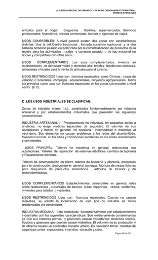 ALCALDIA ESPECIAL DE GIRARDOT - PLAN DE ORDENAMIENTO TERRITORIAL
NORMAS INTEGRALES
artículos para el hogar, droguerías , librerías, supermercados. Servicios
profesionales, financieros, oficinas comerciales, bancos y agencias de viajes.
USOS COMPATIBLES: A nivel general existen dos zonas con características
distintas: Una la del Centro tradicional , llamada comercio tradicional ,y la otra
llamada comercio pesado caracterizada por la comercialización de productos de la
región, para las actividades rurales y comercio pesado, o de tipo industrial no
nocivo y compatibles con otros usos.
USOS COMPLEMENTARIOS: Los usos complementarios: vivienda en
multifamiliares de densidad media y densidad alta; hoteles, residencias turísticas,
almacenes o locales para la venta de artículos para el turismo.
USOS RESTRINGIDOS Usos con licencias especiales: como Clínicas , casas de
velación o funerarias, complejos educacionales, conjuntos agropecuarios. Todos
los previstos como usos con licencias especiales en las zonas comerciales a nivel
sector. (C.2).
C LOS USOS INDUSTRIALES SE CLASIFICAN:
Zonas de industria liviana (I.L)., constituidas fundamentalmente por industria
artesanal y por establecimientos industriales que presentan las siguientes
características.
INDUSTRIA ARTESANAL : Procesamiento no individual, en pequeñas series o
unidades, no exige medidas especiales de seguridad. El volumen de sus
operaciones y trafico en general, no ocasiona incomodidad o molestias al
vecindario. Sus desechos no causan problemas a las redes del alcantarillado.
Pueden funcionar en los sitios y condiciones señaladas en los zonas residenciales
y comerciales.
USOS PRINCIPAL: Talleres de mecánica en general, relacionada con
automotores. Talleres de reparación de sistemas eléctricos, cambios de tapicería
y Reparaciones menores.
Talleres de ornamentación en hierro, talleres de latonería y plomería, materiales
para la construcción, almacenaje en general, bodegas, fabricas de piezas livianas
para maquinaría de productos alimenticios , artículos de tocador y de
electrodomésticos.
USOS COMPLEMENTARIOS Establecimientos comerciales en general, tales
como restaurantes , sucursales de bancos, áreas deportivas, clubes, cafeterías,
viviendas para celador o vigilantes.
USOS RESTRINGIDOS Usos con licencias especiales. Cuando no causan
molestias, se solicita la localización de este tipo de industria en zonas
residenciales y/o comerciales
INDUSTRIA MEDIANA: Esta constituida fundamentalmente por establecimientos
industriales con las siguientes características: Son medianamente contaminantes
ya que sus materias primas y productos causan importantes desechos sólidos,
líquidos y gaseosos que pueden causar molestias. El volumen de su producción y
de obreros causan un apreciable impacto urbano. Es necesario tomar medidas de
seguridad contra explosiones, incendios, vibración y calor.
Pagina 28 de 121
 