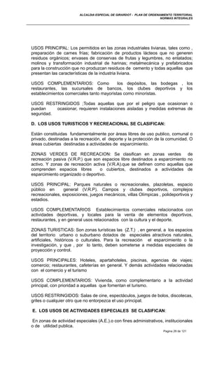 ALCALDIA ESPECIAL DE GIRARDOT - PLAN DE ORDENAMIENTO TERRITORIAL
NORMAS INTEGRALES
USOS PRINCIPAL: Los permitidos en las zonas industriales livianas, tales como ,
preparación de carnes frías; fabricación de productos lácteos que no generen
residuos orgánicos; envases de conservas de frutas y legumbres, no enlatados;
molinos y transformación industrial de harinas; metalmecánica y prefabricados
para la construcción que no produzcan residuos de cemento y todas aquellas que
presentan las características de la industria liviana.
USOS COMPLEMENTARIOS: Como los depósitos, las bodegas , los
restaurantes, las sucursales de bancos, los clubes deportivos y los
establecimientos comerciales tanto mayoristas como minoristas.
USOS RESTRINGIDOS ;Todas aquellas que por el peligro que ocasionan o
puedan ocasionar, requieren instalaciones aisladas y medidas extremas de
seguridad.
D. LOS USOS TURISTICOS Y RECREACIONAL SE CLASIFICAN:
Están constituidas fundamentalmente por áreas libres de uso publico, comunal o
privado, destinadas a la recreación, el deporte y la protección de la comunidad. O
áreas cubiertas destinadas a actividades de esparcimiento.
ZONAS VERDES DE RECREACION: Se clasifican en zonas verdes de
recreación pasiva (V.R.P.) que son espacios libre destinados a esparcimiento no
activo. Y zonas de recreación activa (V.R.A).que se definen como aquellas que
comprenden espacios libres o cubiertos, destinados a actividades de
esparcimiento organizado o deportivo.
USOS PRINCIPAL: Parques naturales o recreacionales, plazoletas, espacio
público en general (V.R.P). Campos y clubes deportivos, complejos
recreacionales, exposiciones, juegos mecánicos, villas Olímpicas , polideportivos y
estadios.
USOS COMPLEMENTARIOS Establecimientos comerciales relacionados con
actividades deportivas, y locales para la venta de elementos deportivos,
restaurantes, y en general usos relacionados con la cultura y el deporte.
ZONAS TURISTICAS: Son zonas turísticas las (Z.T.) , en general, a los espacios
del territorio urbano o suburbano dotados de especiales atractivos naturales,
artificiales, históricos o culturales. Para la recreación el esparcimiento o la
investigación, y que , por lo tanto, deben someterse a medidas especiales de
proyección y control.
USOS PRINCIPALES: Hoteles, apartahoteles, piscinas, agencias de viajes;
comercio; restaurantes, cafeterías en general. Y demás actividades relacionadas
con el comercio y el turismo
USOS COMPLEMENTARIOS: Vivienda, como complementario a la actividad
principal, con prioridad a aquellas que fomentan el turismo.
USOS RESTRINGIDOS: Salas de cine, espectáculos, juegos de bolos, discotecas,
griles o cualquier otro que no entorpezca el uso principal.
E. LOS USOS DE ACTIVIDADES ESPECIALES SE CLASIFICAN:
En zonas de actividad especiales (A.E.).o con fines administrativos, institucionales
o de utilidad publica.
Pagina 29 de 121
 