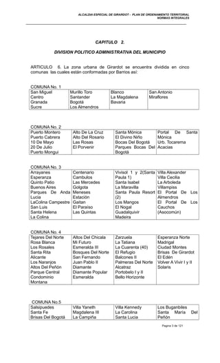 ALCALDIA ESPECIAL DE GIRARDOT - PLAN DE ORDENAMIENTO TERRITORIAL
NORMAS INTEGRALES
CAPITULO 2.
DIVISION POLITICO ADMINISTRATIVA DEL MUNICIPIO
ARTICULO 6. La zona urbana de Girardot se encuentra dividida en cinco
comunas las cuales están conformadas por Barrios así:
COMUNA No. 1
San Miguel
Centro
Granada
Sucre
Murillo Toro
Santander
Bogotá
Los Almendros
Blanco
La Magdalena
Bavaria
San Antonio
Miraflores
COMUNA No. 2
Puerto Montero
Puerto Cabrera
10 De Mayo
20 De Julio
Puerto Mongui
Alto De La Cruz
Alto Del Rosario
Las Rosas
El Porvenir
Santa Mónica
El Divino Niño
Bocas Del Bogotá
Parques Bocas Del
Bogotá
Portal De Santa
Mónica
Urb. Tocarema
Acacias
COMUNA No. 3
Arrayanes
Esperanza
Quinto Patio
Buenos Aires
Parques De Anda
Lucia
LaColina Campestre
San Luis
Santa Helena
La Colina
Centenario
Cambulos
Las Mercedes
Golgota
Meneses
Estación
Gaitan
El Paraíso
Las Quintas
Vivisol 1 y 2(Santa
Paula 1)
Santa Isabel
La Maravilla
Santa Paula Resort
(2)
Los Mangos
El Nogal
Guadalquivir
Madeira
Villa Alexander
Villa Cecilia
La Arboleda
Villampiss
El Portal De Los
Almendros
El Portal De Los
Cauchos
(Asocomún)
COMUNA No. 4
Tejares Del Norte
Rosa Blanca
Los Rosales
Santa Rita
Alicante
Los Naranjos
Altos Del Peñón
Parque Central
Condominio
Montana
Altos Del Chicala
Mi Futuro
Esmeralda III
Bosques Del Norte
San Fernando
Juan Pablo II
Diamante
Diamante Popular
Esmeralda
Zarzuela
La Tatiana
La Cuarenta (40)
El Refugio
Balcones II
Palmeras Del Norte
Alcatraz
Portobelo I y II
Bello Horizonte
Esperanza Norte
Madrigal
Ciudad Montes
Brisas De Girardot
El Edén
Volver A Vivir I y II
Solaris
COMUNA No.5
Salsipuedes
Santa Fe
Brisas Del Bogotá
Villa Yaneth
Magdalena III
La Campiña
Villa Kennedy
La Carolina
Santa Lucia
Los Buganbiles
Santa María Del
Peñón
Pagina 3 de 121
 