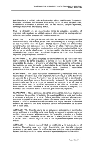 ALCALDIA ESPECIAL DE GIRARDOT - PLAN DE ORDENAMIENTO TERRITORIAL
NORMAS INTEGRALES
Administrativos e Institucionales y de servicios; tales como Centrales de Abastos;
Mercados; terminales de transporte; Mataderos y plazas de ferias y exposiciones;
Cementerios; Basureros o emisario final de las basuras; parques regionales,
complejos recreativos o turísticos y demás.
Para la ubicación de las denominadas zonas de proyectos especiales, el
municipio podrá declarar de utilidad publica o interés social los predios urbanos;
suburbanos o rurales, que para ello resulten necesarios.
ARTICULO 112: La tipología de usos así como los listados de actividades que
comprenden cada una de ellas, sirven como herramienta para el manejo y control
de los respectivos usos del suelo. Dichos listados podrán ser enriquecidos
adicionándolos con actividades que no figuren en ellos, incorporándolas por
afinidad, similitud de operación y funcionamiento u otras razones justificables, para
efectos de su similar clasificación; o también podrán disminuirse sustrayendo
actividades bien porque sean perjudiciales o porque producen unos impactos
negativos que justifiquen su eliminación
PARAGRAFO 2. El Comité integrado por el Departamento de Planeación y los
representantes de zonas expuestas al cambio de uso del suelo, serán los
encargados de estudiar , proponer e introducir las modificaciones pertinentes a
las tipologías de usos del suelo y a los listados de actividades de que trata el
presente artículo. Dichas modificaciones serán discutidas y sustentadas
previamente a su aprobación por parte del Concejo Municipal.
PARAGRAFO 3. Los usos o actividades ya establecidos y clasificados como usos
restringidos o prohibidos que estén en pleno funcionamiento, a la fecha de entrada
en vigencia de la presente Normativa y que no cumplieren con la clasificación,
condiciones específicas para su funcionamiento y asignación de uso o actividad
reglamentada para la zona donde se encuentran ubicados, si es el caso se
tolerarán hasta tanto la actividad desaparezca del sitio de ubicación por
fenecimiento de dicha actividad a causa del cierre voluntario u obligado, por
traslado a otro sector que admita la actividad, por cambio de propietario.
PARAGRAFO 4. No se permitirán adiciones, ampliaciones, reformas, ampliación
de capacidad de energía o reinstalación de servicios públicos, u otros, que tiendan
a perpetuar la actividad en la zona. Solo se permitirán reformas, adecuaciones,
aumentos en capacidad de energía u obras mínimas de mantenimiento, seguridad,
higiene o control a la contaminación ambiental que hagan tolerable la actividad
mientras se traslada a una zona apropiada para su funcionamiento, de acuerdo
con el plazo fijado.
ARTICULO 113. Cuando alguna de las actividades establecidas y clasificadas
como restringida o prohibida en la zona donde se encuentre ubicada, entre en
conflicto con su entorno, el Departamento de Planeación, procederá a la fijación
de un plazo máximo prudencial para su adecuación a la reglamentación dispuesta
o para su cierre o traslado según el caso, el cual no puede ser superior a seis (6)
meses.
ARTICULO 114. Cuando una actividad ya establecida y no autorizada por el
presente Normativa para una zona determinada, sea tolerada mientras
desaparece, no podrá servir de justificación para autorizar usos o actividades
iguales o similares en dicha zona a partir de la vigencia del presente Normativa.
Pagina 30 de 121
 