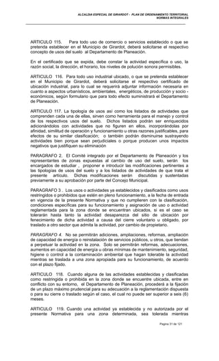 ALCALDIA ESPECIAL DE GIRARDOT - PLAN DE ORDENAMIENTO TERRITORIAL
NORMAS INTEGRALES
ARTICULO 115. Para todo uso de comercio o servicios establecido o que se
pretenda establecer en el Municipio de Girardot, deberá solicitarse el respectivo
concepto de usos del suelo al Departamento de Planeación.
En el certificado que se expida, debe constar la actividad específica o uso, la
razón social, la dirección, el horario, los niveles de polución sonora permisibles.
ARTICULO 116. Para todo uso industrial ubicado, o que se pretenda establecer
en el Municipio de Girardot, deberá solicitarse el respectivo certificado de
ubicación industrial, para lo cual se requerirá adjuntar información necesaria en
cuanto a aspectos urbanísticos, ambientales, energéticos, de producción y socio -
económicos, según formulario que para todo efecto suministrará el Departamento
de Planeación.
ARTICULO 117. La tipología de usos así como los listados de actividades que
comprenden cada una de ellas, sirven como herramienta para el manejo y control
de los respectivos usos del suelo. Dichos listados podrán ser enriquecidos
adicionándolos con actividades que no figuren en ellos, incorporándolas por
afinidad, similitud de operación y funcionamiento u otras razones justificables, para
efectos de su similar clasificación; o también podrán disminuirse sustrayendo
actividades bien porque sean perjudiciales o porque producen unos impactos
negativos que justifiquen su eliminación
PARAGRAFO 2. El Comité integrado por el Departamento de Planeación y los
representantes de zonas expuestas al cambio de uso del suelo, serán los
encargados de estudiar , proponer e introducir las modificaciones pertinentes a
las tipologías de usos del suelo y a los listados de actividades de que trata el
presente artículo. Dichas modificaciones serán discutidas y sustentadas
previamente a su aprobación por parte del Concejo Municipal.
PARAGRAFO 3 . Los usos o actividades ya establecidos y clasificados como usos
restringidos o prohibidos que estén en pleno funcionamiento, a la fecha de entrada
en vigencia de la presente Normativa y que no cumplieren con la clasificación,
condiciones específicas para su funcionamiento y asignación de uso o actividad
reglamentada para la zona donde se encuentran ubicados, si es el caso se
tolerarán hasta tanto la actividad desaparezca del sitio de ubicación por
fenecimiento de dicha actividad a causa del cierre voluntario u obligado, por
traslado a otro sector que admita la actividad, por cambio de propietario.
PARAGRAFO 4. No se permitirán adiciones, ampliaciones, reformas, ampliación
de capacidad de energía o reinstalación de servicios públicos, u otros, que tiendan
a perpetuar la actividad en la zona. Solo se permitirán reformas, adecuaciones,
aumentos en capacidad de energía u obras mínimas de mantenimiento, seguridad,
higiene o control a la contaminación ambiental que hagan tolerable la actividad
mientras se traslada a una zona apropiada para su funcionamiento, de acuerdo
con el plazo fijado.
ARTICULO 118. Cuando alguna de las actividades establecidas y clasificadas
como restringida o prohibida en la zona donde se encuentre ubicada, entre en
conflicto con su entorno, el Departamento de Planeación, procederá a la fijación
de un plazo máximo prudencial para su adecuación a la reglamentación dispuesta
o para su cierre o traslado según el caso, el cual no puede ser superior a seis (6)
meses.
ARTICULO 119. Cuando una actividad ya establecida y no autorizada por el
presente Normativa para una zona determinada, sea tolerada mientras
Pagina 31 de 121
 
