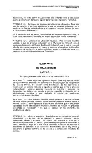 ALCALDIA ESPECIAL DE GIRARDOT - PLAN DE ORDENAMIENTO TERRITORIAL
NORMAS INTEGRALES
desaparece, no podrá servir de justificación para autorizar usos o actividades
iguales o similares en dicha zona a partir de la vigencia del presente Normativa.
ARTICULO 120. Certificado de Ubicación para Comercio ó Servicios. Para todo
uso de comercio o servicios establecido o que se pretenda establecer en el
Municipio de Girardot, deberá solicitarse el respectivo concepto de usos del suelo
al Departamento de Planeación.
En el certificado que se expida, debe constar la actividad específica o uso, la
razón social, la dirección, el horario, los niveles de polución sonora permisibles.
ARTICULO 121. Certificado de Ubicación Industrial. Para todo uso industrial
ubicado, o que se pretenda establecer en el Municipio de Girardot, deberá
solicitarse el respectivo certificado de ubicación industrial, para lo cual se requerirá
adjuntar información necesaria en cuanto a aspectos urbanísticos, ambientales,
energéticos, de producción y socioeconómicos, según formulario que para todo
efecto suministrará el Departamento de Planeación.
QUINTA PARTE
DEL ESPACIO PUBLICO
CAPITULO 1.
Principios generales frente a la ocupación de espacio publico
ARTICULO 122.. No se legalizara o permitirá ninguna clase de puesto de trabajo
en espacio Público diferente a los contemplados en los proyecto de recuperación
del espacio Público. Se tendrán como beneficiarios de las soluciones a
implementar en primera instancia a aquellas personas que previo la presente
reglamentación vinieren pagando impuesto de industria y comercio y/o
demuestren ser titulares de licencia o permiso expedido previamente por la
administración municipal y que realizado el estudio de condiciones
socioeconómicas sean elegibles.
ARTICULO 123. Queda prohibido conceder nuevos permisos o inscribir a la base
de datos nuevos posibles usuarios, por lo tanto las presentes normas desde el
Artículo 122 al 132 serán aplicables a los actuales ocupantes que se encuentren
legalizados con la administración municipal, mientras se realizan los proyectos
específicos de reubicación y los que se acepten en los elementos de
amoblamiento urbano.
ARTICULO 124. La licencia y posterior de adjudicación, es de carácter personal,
intransferible, por lo tanto no se aceptara el traslado, arriendo, venta,
enajenación, cesión o sucesión del mismo; solo autoriza al titular de la
adjudicación y/o titular de la Licencia, y únicamente para ejercer la actividad en la
forma, términos y lugar en la que le fue concedido. Cualquier adulteración al
documento se someterá a las sanciones determinadas por la Ley Penal y
ocasionara la perdida definitiva de la licencia y la cancelación inmediata del
contrato.
Pagina 32 de 121
 