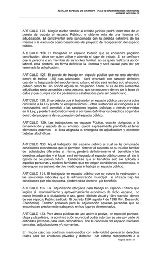 ALCALDIA ESPECIAL DE GIRARDOT - PLAN DE ORDENAMIENTO TERRITORIAL
NORMAS INTEGRALES
ARTICULO 125. Ningún núcleo familiar o entidad jurídica podrá tener mas de un
puesto de trabajo en espacio Público, ni obtener más de una licencia y/o
adjudicación. El contraventor será sancionado con la perdida definitiva de los
mismos y la exclusión como beneficiario del proyecto de recuperación del espacio
público.
ARTICULO 126. El trabajador en espacio Público que se encuentre pagando
contribución, debe ser quien utilice y atienda el lugar de trabajo. Si se verificare
que la persona o un miembro de su núcleo familiar no es quien realiza la acción
laboral, está perderá en forma definitiva la licencia y será causal para dar por
terminada la adjudicación.
ARTICULO 127. El puesto de trabajo en espacio público que no sea atendido
dentro de treinta (30) días calendario, será levantado con carácter definitivo
cuando no haga parte del amoblamiento urbano el sitio será reintegrado al espacio
público como tal, sin opción alguna de ocupación futura. Si es de los elementos
adjudicados será concedido a otra persona, que se encuentre dentro de la base de
datos y que cumpla con los parámetros establecidos para ser beneficiario.
ARTICULO 128. Si se detecta que el trabajador en espacio público patrocina actos
contrarios a la Ley (venta de estupefacientes u otras sustancias alucinógenas o la
receptación), será sometido a las sanciones legales, policivas o demás previstas
en la Ley, y perderá automáticamente y en forma definitiva los derechos adquiridos
dentro del programa de recuperación del espacio público.
ARTICULO 129. Los trabajadores en espacio Público, estarán obligados a la
conservación y respeto de su entorno; queda expresamente prohibido el tener
elementos externos al área asignada o entregada en adjudicación y expender
bebidas alcohólicas.
ARTICULO 130. Aquel trabajador del espacio público al cual se le compruebe
condiciones económicas que le permitan obtener el sustento de su núcleo familiar
de actividades diferentes al mismo, perderá definitivamente el beneficio y los
derechos adquiridos y el lugar será reintegrado al espacio público como tal sin la
opción de ocupación futura. Entiéndase que el beneficio solo se aplicara a
aquellas personas y núcleos familiares que no tengan condiciones económicas, ni
devenguen su sustento de otro medio que el trabajo en espacio público.
ARTICULO 131. El trabajador en espacio público que no acepte la reubicación o
las soluciones laborales que la administración municipal le ofrezca bajo las
condiciones por ella dispuesta, perderá todo derecho y/o beneficio.
ARTICULO 132. La adjudicación otorgada para trabajo en espacio Público que
implica el mantenimiento y aprovechamiento económico de dicho espacio, no
puede impedir a la ciudadanía el uso, goce, disfrute visual y libre transito dentro
de ese espacio Público (articulo 18 decreto 1504 agosto 4 de 1998 Min. Desarrollo
Económico). Tendrán prelación para la adjudicación aquellas personas que se
encontraban previamente trabajando en los lugares determinados.
ARTICULO 133. Para áreas públicas de uso activo o pasivo, en especial parques,
plaza y plazoletas, la administración municipal podrá autorizar su uso por parte de
entidades privadas para usos compatibles con la condición del espacio mediante
contratos, adjudicaciones y/o convenios.
En ningún caso los contratos mencionados con anterioridad generaran derechos
reales para las entidades privadas y deberán dar estricto cumplimiento a la
Pagina 33 de 121
 