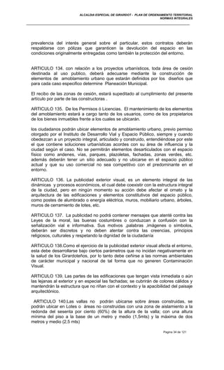 ALCALDIA ESPECIAL DE GIRARDOT - PLAN DE ORDENAMIENTO TERRITORIAL
NORMAS INTEGRALES
prevalencia del interés general sobre el particular, estos contratos deberán
respaldarse con pólizas que garanticen la devolución del espacio en las
condiciones originalmente entregadas como también la protección del entorno.
ARTICULO 134. con relación a los proyectos urbanísticos, toda área de cesión
destinada al uso publico, deberá adecuarse mediante la construcción de
elementos de amoblamiento urbano que estarán definidos por los diseños que
para cada caso especifico determine Planeación Municipal.
El recibo de las zonas de cesión, estará supeditado al cumplimiento del presente
artículo por parte de las constructoras .
ARTICULO 135. De los Permisos ó Licencias. El mantenimiento de los elementos
del amoblamiento estará a cargo tanto de los usuarios, como de los propietarios
de los bienes inmuebles frente a los cuales se ubicarán.
los ciudadanos podrán ubicar elementos de amoblamiento urbano, previo permiso
otorgado por el Instituto de Desarrollo Vial y Espacio Público, siempre y cuando
obedezcan a un proyecto integral, articulado y construido, entendiéndose por este
el que contiene soluciones urbanísticas acordes con su área de influencia y la
ciudad según el caso. No se permitirán elementos desarticulados con el espacio
físico como andenes, vías, parques, plazoletas, fachadas, zonas verdes, etc.
además deberán tener un sitio adecuado y no ubicarse en el espacio público
actual y que su uso comercial no sea competitivo con el predominante en el
entorno.
ARTICULO 136. La publicidad exterior visual, es un elemento integral de las
dinámicas y procesos económicos, el cual debe coexistir con la estructura integral
de la ciudad, pero en ningún momento su acción debe afectar el ornato y la
arquitectura de las edificaciones y elementos constitutivos del espacio público,
como postes de alumbrado o energía eléctrica, muros, mobiliario urbano, árboles,
muros de cerramiento de lotes, etc.
ARTICULO 137. La publicidad no podrá contener mensajes que atenté contra las
Leyes de la moral, las buenas costumbres o conduzcan a confusión con la
señalización vial e informativa. Sus motivos ,palabras ,imágenes o símbolos,
deberán ser discretos y no deben atentar contra las creencias, principios
religiosos, culturales y respetando la dignidad de la ciudadanía
ARTICULO 138.Como el ejercicio de la publicidad exterior visual afecta el entorno,
esta debe desarrollarse bajo ciertos parámetros que no incidan negativamente en
la salud de los Girardoteños, por lo tanto debe ceñirse a las normas ambientales
de carácter municipal y nacional de tal forma que no generen Contaminación
Visual.
ARTICULO 139. Las partes de las edificaciones que tengan vista inmediata o aún
las lejanas al exterior y en especial las fachadas; se cubrirán de colores cálidos y
mantendrán la estructura que no riñan con el contexto y la apacibilidad del paisaje
arquitectónico.
ARTICULO 140.Las vallas no podrán ubicarse sobre áreas construidas, se
podrán ubicar en Lotes o áreas no construidas con una zona de aislamiento a la
redonda del sesenta por ciento (60%) de la altura de la valla; con una altura
mínima del piso a la base de un metro y medio (1,5mts) y la máxima de dos
metros y medio (2,5 mts)
Pagina 34 de 121
 