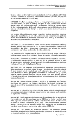 ALCALDIA ESPECIAL DE GIRARDOT - PLAN DE ORDENAMIENTO TERRITORIAL
NORMAS INTEGRALES
En zona urbana su dimensión máxima es de treinta metros cuadrados (30 mts2),
y en zona rural será de cuarenta y ocho metros cuadrados (48 mts2), sin perjuicio
de los parámetros establecidos por la ley.
ARTICULO 141. Para avisos publicitarios se tiene por principio que deben ser de
solo dos colores, un para el fondo y otro para el texto, exceptuasen de esta
obligatoriedad las marcas registradas. La dimensión máxima de los avisos será
de dos metros cuadrados (2,00 mts2) o de un diez por ciento (10%) del área de la
fachada del establecimiento. Siempre se tomara como opción la menor medida de
ocupación.
Las casetas del amoblamiento urbano no podrán contener publicidad comercial
alguna. En las edificaciones con valor patrimonial, los avisos formarán parte del
diseño de la fachada en materiales adecuados a su estilo y de acuerdo a la
reglamentación que se elabore al respecto.
ARTICULO 142. Los pasacalles no podrán ubicarse dentro del perímetro urbano y
aquellos permitidos solo se ubicarán por un periodo de quince días calendario, no
prorrogables. No deben obstaculizar visualmente las señales de transito,
orientación y preventivas ni elementos de valor patrimonial.
Los pendones solo podrán ubicarse en construcciones que tengan una altura
mínima de siete metros (7,00 mts) y por tiempo no mayor a treinta días calendario.
PARAGRAFO: Solamente se permitirán con fines culturales, deportivos y sociales.
El adjudicatario queda obligado a su retiro una vez se cumpla el termino, so pena
de las sanciones pertinentes sin perjuicio del retiro de la publicidad por parte del
Instituto de Desarrollo Vial y Espacio Público
ARTICULO 143. Los parasoles o cachuchas solo podrán ser de color blanco y
deben mantenerse en perfecto estado de aseo y lucimiento. La dimensión máxima
de cada parasol será la resultante del perfil urbanístico que regule cada sector,
como también su diseño por parte del Instituto de Desarrollo Vial y Espacio
Público. Podrán contener publicidad pero en ningún caso esta ocupará más del
10% de la dimensión del parasol y deberán ser en materiales de fibras sintéticas o
telas de alta calidad.
Articulo 144. Dada la realidad cultural y climática, y atendiendo a la dinámica
económica del municipio de Girardot, adecúense los términos de la Ley 232
respecto a permitir a los establecimientos comerciales el intervenir en espacio
Público.
Articulo 145. La intervención en espacio Público por parte de los establecimientos
comerciales estará determinada por los parámetros de usos del suelo definidos
en la presente normativa.
Articulo 146. Ningún establecimiento de comercio podrá extender su perímetro de
intervención más allá del sesenta por ciento (60%) de su frente, y en todo caso
debe dejar una distancia entre el sardinel y los elementos físicos de intervención
no menor a sesenta centímetros (60,00 cm.). Queda absolutamente prohibido
realizar intervenciones en espacio público con elementos de amoblamiento
cuando el anden tenga un ancho menor a dos metros (2,00 mts)
Articulo 147. Los talleres de reparación mecánica, de soldadura, pintura,
electricidad, ebanistería del Municipio de Girardot., o similares no podrán funcionar
en el espacio público, como área de trabajo.
Pagina 35 de 121
 