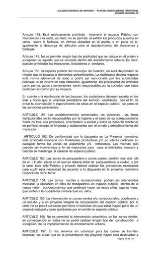 ALCALDIA ESPECIAL DE GIRARDOT - PLAN DE ORDENAMIENTO TERRITORIAL
NORMAS INTEGRALES
Articulo 148. Está estrictamente prohibido intervenir el espacio Público con
mercancías a la venta, es decir, no se permite el exhibir los productos puestos en
venta sobre la fachada, en vitrinas ubicadas en el andén, o en parte de él,
igualmente la descarga de artículos para el abastecimiento de almacenes y
bodegas.
Articulo 149. No se permite ningún tipo de publicidad que se ubique en él anden a
excepción de aquella que se conceda dentro del amoblamiento urbano. Es decir,
quedan prohibidos los tropezones, bicicleteros o similares.
Articulo 150. el espacio público del municipio de Girardot, no será depositario de
ningún tipo de basuras o elementos contaminantes. La ciudadanía deberá respetar
esta norma elemental de aseo y podrá ser sancionada por las autoridades
policivas, si se incurre en esta infracción. Igualmente, los propietarios de animales
como perros, gatos y semovientes serán responsables por la suciedad que estos
producen así como por su limpieza.
En cuanto a la recolección de las basuras, los ciudadanos deberán sacarla en los
días y horas que la empresa prestadora del servicio establezca, con el fin de
evitar la acumulación y esparcimiento de estas en el espacio publico, so pena de
las sanciones pertinentes.
ARTICULO 151. Los establecimientos comerciales, las viviendas , las áreas
institucionales serán responsables por la higiene y el aseo de su correspondiente
frente de lote, sea propietario, arrendatario o similar y éstos se deberán mantener
en perfecto estado de limpieza y colaborando con el ornato y embellecimiento del
municipio.
ARTICULO 152. De conformidad con lo dispuesto en La Presente normativa,
esta prohibido intervenir con finalidades productivas y/o en interés particular en
cualquier forma las zonas de aislamiento y/o retrocesos. Las mismas solo
pueden ser intervenidas a fin de mejorarlas para usos ambientales, siempre y
cuando se mantenga el carácter de espacio publico.
ARTICULO 153. Las zonas de parqueadero o zonas azules, tendrán una vida útil
de un (1) año, plazo en el cual se deberá dotar de parqueaderos la ciudad y por
lo tanto todo ente Público y privado deberá realizar las previsiones necesarias
para suplir esta necesidad de acuerdo a lo dispuesto en la presente normativa
respecto de dicho tema.
ARTICULO 154. Las zonas verdes y recreacionales, podrán ser intervenidas
mediante la ubicación en ellas de trabajadores en espacio público, dentro de la
nueva visión socioeconómica que pretende hacer de estos sitios lugares vivos,
que inviten a la ciudadanía a interactuar en ellos.
ARTICULO 155. La intervención en zonas verdes y/o recreacionales, obedecerá a
un estudio y a un proyecto integral de recuperación del espacio público, por lo
tanto no se podrá conceder permisos ni licencias sin que estas hagan parte de un
proyecto integral y sean aprobadas por el comité de espacio público.
ARTICULO 156. No se permitirá la intervención urbanística en las zonas verdes,
en consecuencia en estas no se podrá realizar ningún tipo de construcción; a
excepción de la implementación de amoblamiento urbano.
ARTICULO 157. En los terrenos sin urbanizar para los cuales se tramiten
licencias, las áreas que en la presentación del proyecto hayan sido destinadas a
Pagina 36 de 121
 