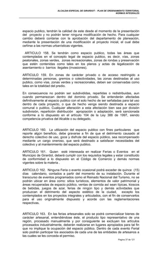 ALCALDIA ESPECIAL DE GIRARDOT - PLAN DE ORDENAMIENTO TERRITORIAL
NORMAS INTEGRALES
espacio publico, tendrán la calidad de este desde el momento de la presentación
del proyecto y no podrán tener ninguna modificación de hecho. Para cualquier
cambio deberá contarse con la aprobación del departamento de planeación,
mediante la presentación de una modificación al proyecto inicial, el cual debe
ceñirse a las normas urbanísticas vigentes.
ARTICULO 158. Se tendrán como espacio publico, todas las áreas que
contempladas en el concepto legal de espacio publico, es decir, vías, zonas
peatonales, zonas verdes, zonas recreacionales, zonas de rondas y preservación
que estén contenidas como tales en los planos y actas de legalización de
asentamiento o barrios ilegales (invasiones).
ARTICULO 159. En zonas de carácter privado o de acceso restringido a
determinadas personas, gremios o colectividades, las zonas destinadas al uso
publico, como vías, zonas verdes y recreacionales, deben ser conservadas como
tales en la totalidad del predio.
En consecuencia no podrán ser subdivididas, repartidas o redistribuidas, aun
cuando permanezcan dentro del dominio privado. Se entenderán afectadas
definitivamente al espacio publico con el solo hecho de ser señaladas para tal uso
dentro de cada proyecto, o que de hecho venga siendo destinada a espacio
comunal o publico. Cualquier alteración a esta afectación bien sea por división
subdivisión, repartición distribución apropiación o adaptación, será sancionada
conforme a lo dispuesto en el artículo 104 de la Ley 388 de 1997, siendo
competencia privativa del Alcalde o su delegado.
ARTICULO 160. La utilización del espacio publico con fines particulares que
reporte algún beneficio, debe gravarse a fin de que el detrimento causado al
derecho colectivo de uso, goce y disfrute del espacio público, sea recompensado
mediante un cargo oneroso, que será destinado a satisfacer necesidades del
colectivo y al mantenimiento del espacio publico.
ARTICULO 161. Quien esté interesada en realizar Ferias o Eventos en el
Municipio de Girardot, deberá cumplir con los requisitos legales y estar constituido
de conformidad a lo dispuesto en el Código de Comercio y demás normas
vigentes sobre la materia .
ARTICULO 162. Ninguna Feria o evento ocasional podrá exceder de quince (15)
días calendario, contados a partir del momento de su instalación. Durante el
transcurso de eventos programados como el Reinado Nacional del Turismo, no se
podrán ubicar en área como: sitios turísticos, elementos de valor patrimonial y
áreas recuperadas de espacio público, ventas de comida así sean típicas, kioscos
de bebidas, juegos de azar, ferias de ningún tipo y demás actividades que
produzcan el detrimento del aspecto estético de la ciudad, excepto los
contemplados en los proyectos integrales y articulados, con el fin de conservarlos
para el uso originalmente dispuesto y acorde con las reglamentaciones
respectivas.
ARTICULO 163. En las ferias artesanales solo se podrá comercializar bienes de
carácter artesanal, entendiéndose éste, el producto tipo representativo de una
región, procesado manualmente y por consiguiente se excluyen los artículos
procesados industrialmente, deberán realizarse en lugares apropiados para tal fin
que no implique la ocupación del espacio público. Dentro de cada evento Ferial
solo podrán participar los asociados de cada una de las entidades de artesanos a
las cuales se les conceda el permiso.
Pagina 37 de 121
 