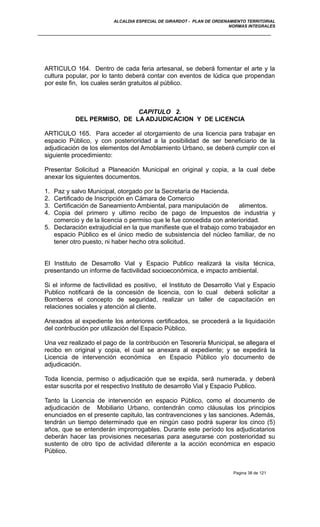 ALCALDIA ESPECIAL DE GIRARDOT - PLAN DE ORDENAMIENTO TERRITORIAL
NORMAS INTEGRALES
ARTICULO 164. Dentro de cada feria artesanal, se deberá fomentar el arte y la
cultura popular, por lo tanto deberá contar con eventos de lúdica que propendan
por este fin, los cuales serán gratuitos al público.
CAPITULO 2.
DEL PERMISO, DE LA ADJUDICACION Y DE LICENCIA
ARTICULO 165. Para acceder al otorgamiento de una licencia para trabajar en
espacio Público, y con posterioridad a la posibilidad de ser beneficiario de la
adjudicación de los elementos del Amoblamiento Urbano, se deberá cumplir con el
siguiente procedimiento:
Presentar Solicitud a Planeación Municipal en original y copia, a la cual debe
anexar los siguientes documentos.
1. Paz y salvo Municipal, otorgado por la Secretaría de Hacienda.
2. Certificado de Inscripción en Cámara de Comercio
3. Certificación de Saneamiento Ambiental, para manipulación de alimentos.
4. Copia del primero y ultimo recibo de pago de Impuestos de industria y
comercio y de la licencia o permiso que le fue concedida con anterioridad.
5. Declaración extrajudicial en la que manifieste que el trabajo como trabajador en
espacio Público es el único medio de subsistencia del núcleo familiar, de no
tener otro puesto, ni haber hecho otra solicitud.
El Instituto de Desarrollo Vial y Espacio Publico realizará la visita técnica,
presentando un informe de factivilidad socioeconómica, e impacto ambiental.
Si el informe de factivilidad es positivo, el Instituto de Desarrollo Vial y Espacio
Publico notificará de la concesión de licencia, con lo cual deberá solicitar a
Bomberos el concepto de seguridad, realizar un taller de capacitación en
relaciones sociales y atención al cliente.
Anexados al expediente los anteriores certificados, se procederá a la liquidación
del contribución por utilización del Espacio Público.
Una vez realizado el pago de la contribución en Tesorería Municipal, se allegara el
recibo en original y copia, el cual se anexara al expediente; y se expedirá la
Licencia de intervención económica en Espacio Público y/o documento de
adjudicación.
Toda licencia, permiso o adjudicación que se expida, será numerada, y deberá
estar suscrita por el respectivo Instituto de desarrollo Vial y Espacio Publico.
Tanto la Licencia de intervención en espacio Público, como el documento de
adjudicación de Mobiliario Urbano, contendrán como cláusulas los principios
enunciados en el presente capitulo, las contravenciones y las sanciones. Además,
tendrán un tiempo determinado que en ningún caso podrá superar los cinco (5)
años, que se entenderán improrrogables. Durante este período los adjudicatarios
deberán hacer las provisiones necesarias para asegurarse con posterioridad su
sustento de otro tipo de actividad diferente a la acción económica en espacio
Público.
Pagina 38 de 121
 