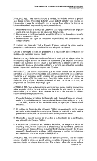 ALCALDIA ESPECIAL DE GIRARDOT - PLAN DE ORDENAMIENTO TERRITORIAL
NORMAS INTEGRALES
ARTICULO 166. Toda persona natural o jurídica, de derecho Público o privado
que desee instalar Publicidad Exterior Visual deberá solicitar una licencia de
intervención y pagar la contribución por la misma. Para obtener la licencia de
intervención deberá seguirse el siguiente procedimiento.
1. Presentar Solicitud el Instituto de Desarrollo Vial y Espacio Publico en original y
copia, a la cual debe anexar los siguientes documentos.
2. Diagrama de la publicidad exterior visual identificando los dos colores, tamaño,
grosor, y material a utilizar.
3. Determinación del lugar de ubicación, especificando las dimensiones del
establecimiento.
El Instituto de desarrollo Vial y Espacio Publico realizará la visita técnica,
presentando un informe de factivilidad técnica e impacto ambiental.
Emitido el concepto técnico, se procederá a la liquidación del contribución por
ubicación de publicidad exterior visual.
Realizado el pago de la contribución en Tesorería Municipal, se allegara el recibo
en original y copia, el cual se anexara al expediente; y se expedirá la Licencia
ubicación de publicidad exterior visual la cual contendrá la especificación del área
de ocupación, diseño y elementos a utilizar y el término para el cual es concedida
que en ningún caso puede ser mayor a tres (3) años.
PARAGRAFO. Los avisos publicitarios que no estén acorde con la presente
Normativa y se encuentren instalados con anterioridad al mismo se considerarán
violatorios y sin excepción serán retirados por sus propietarios en un tiempo no
mayor de treinta (30) días calendario. Cumplido dicho termino el Instituto de
Desarrollo Vial y Espacio Publico procederá al retiro de dicha publicidad, sin
perjuicio de las sanciones a que haya lugar.
ARTICULO 167. Todo establecimiento comercial que desee realizar intervención
sobre espacio público deberá solicitar una licencia de intervención y pagar la
contribución por la misma. Para obtener la licencia de intervención deberá
seguirse el siguiente procedimiento.
1. Presentar Solicitud a Instituto de Desarrollo Vial y Espacio Publico en original y
copia, a la cual debe anexar constancias de los requisitos exigidos en la ley
232 de 1995, además de Paz y salvo Municipal, otorgado por la Secretaria de
Hacienda.
2. El Instituto de Desarrollo Vial y Espacio Público en coordinación con la unidad
de medio ambiente del Departamento de Planeación realizará la visita técnica,
presentando un informe de factivilidad técnica e impacto ambiental.
3. Realizado el estudio técnico, se procederá a la liquidación de la contribución
por utilización del Espacio Público.
4. Cancelada la contribución en Tesorería Municipal, se allegará el recibo en
original y copia, el cual se anexara al expediente; y se expedirá la Licencia de
intervención en Espacio Público la cual contendrá la especificación del área de
ocupación, los elementos a utilizar y el término para el cual es concedido que
en ningún caso puede ser mayor a cinco (5) años.
ARTICULO 168. Toda entidad prestadora de servicios públicos, sea de carácter
público, privado o mixto, no podrá utilizar, o explotar el espacio público, sin el
correspondiente permiso de intervención. Por lo tanto, al ampliar redes, colocar
Pagina 39 de 121
 