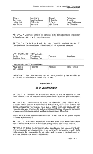 ALCALDIA ESPECIAL DE GIRARDOT - PLAN DE ORDENAMIENTO TERRITORIAL
NORMAS INTEGRALES
Obrero
San Jorge
La Magdala
Villa Paola
La victoria
Los Guaduales
El Triunfo
Kennedy
Girasol
El Cedrito
El Cedro
Villa Olarte
Portachuelo
El peñón
Lagos Del Peñón
(La Trinitaria)
ARTICULO 7. Los limites tanto de las comunas como de los barrios se encuentran
en los planos Nos. 41 y 42 respectivamente.
ARTICULO 8. De la Zona Rural. La zona rural se subdivide en dos (2)
Corregimientos los cuales están conformados por las siguientes Veredas.
CORREGIMIENTO 1. BARZALOSA
Berlín
Guabinal Cerro
Presidente
Guabinal Plan
Piamonte Barzalosa
CORREGIMIENTO 2. SAN LORENZO
Agua Blanca
San Lorenzo
Potrerillo Acapulco Santa Helena
PARAGRAFO: Las delimitaciones de los corregimientos y las veredas se
encuentran contenidas en el Planos Nos. 39 y 40.
CAPITULO 3.
DE LA NOMENCLATURA
ARTICULO 9. Definición. Es el sistema a través del cual se identifica en una
malla urbana o rural las vías vehículares, peatonales, los predios y construcciones.
ARTICUL0 10. Identificación de Vías. Se establece para efectos de su
incorporación al sistema de nomenclatura de la ciudad y la adecuada señalización
de las edificaciones y terrenos de modo que se defina su precisa localización con
respecto a las vías próximas, lo cual no implica modificación alguna del perímetro
urbano, cuya delimitación estará regida por disposiciones diferentes.
Adicionalmente a la identificación numérica de las vías se les podrá asignar
nombres representativos.
ARTICULO 11. Numeración de las Vías. Se define como punto de referencia de la
nomenclatura del Municipio de Girardot la calle primera con carrera primera.
ARTICULO 12. Calles. Se denominan calles aquellas vías que poseen orientación
oriente-occidente aproximadamente, y su numeración aumentará a partir de la
calle primera. La numeración de las calles será numérica y opcionalmente un
apéndice alfabético de máximo dos literales.
Pagina 4 de 121
 