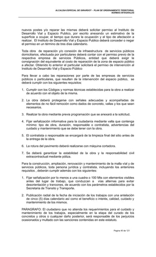 ALCALDIA ESPECIAL DE GIRARDOT - PLAN DE ORDENAMIENTO TERRITORIAL
NORMAS INTEGRALES
nuevos postes y/o reparar las mismas deberá solicitar permiso al Instituto de
Desarrollo Vial y Espacio Publico, por escrito anexando un estimativo de la
superficie a ocupar, el tiempo que durara la ocupación y el tipo de afectación a
realizar. El Instituto de Desarrollo Vial y Espacio Publico deberá conceder o negar
el permiso en un término de tres días calendario.
Toda obra de reparación y/o conexión de infraestructura de servicios públicos
domiciliarios, efectuada por particulares deberá contar con el permiso previo de la
respectiva empresa de servicios Públicos, entidad que deberá exigir la
consignación del equivalente al costo de reparación de la zona de espacio público
a afectar. Obtenido lo anterior el particular solicitará el permiso de intervención al
Instituto de Desarrollo Vial y Espacio Público
Para llevar a cabo las reparaciones por parte de las empresas de servicios
públicos o particulares, que resulten de la intervención del espacio público, se
deberá cumplir con los siguientes requisitos:
1. Cumplir con los Códigos y normas técnicas establecidas para la obra a realizar
de acuerdo con el objeto de la misma.
2. La obra deberá protegerse con señales adecuadas y acompañadas de
elementos de no fácil remoción como dados de concreto, vallas y los que sean
necesarios.
3. Realizar la obra mediante previa programación que se anexará a la solicitud.
4. Fijar señalización informativa para la ciudadanía mediante valla que contenga
mínimo: tipo de obra, duración, responsable o contratista, advertencias del
cuidado y mantenimiento que se debe tener con la obra.
5. El contratista o responsable se encargará de la limpieza final del sitio antes de
la entrega de la obra.
6. La rotura del pavimento deberá realizarse con máquina cortadora.
7. Se deberá garantizar la estabilidad de la obra y la responsabilidad civil
extracontractual mediante póliza.
Para la construcción, ampliación, renovación y mantenimiento de la malla víal y de
servicios públicos, toda persona jurídica y contratista, incluyendo los anteriores
requisitos , deberán cumplir además con los siguientes:
1. Fijar señalización por lo menos a una cuadra o 100 Mts con elementos visibles
antes del lugar de trabajo, que conduzcan a vías alternas para evitar
desorientación y trancones, de acuerdo con los parámetros establecidos por la
Secretaria de Transito y Transporte.
2. Publicación radial de la fecha de iniciación de los trabajos con una antelación
de cinco (5) días calendario así como el beneficio o interés, calidad, cuidado y
mantenimiento de los mismos.
PARAGRAFO: El ciudadano que no atienda los requerimientos para el cuidado y
mantenimiento de los trabajos, especialmente en la etapa del curado de los
concretos y otros o cualquier daño posterior, será responsable de los perjuicios
ocasionados y multado con las sanciones contenidas en este estatuto.
Pagina 40 de 121
 