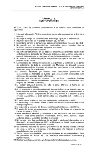 ALCALDIA ESPECIAL DE GIRARDOT - PLAN DE ORDENAMIENTO TERRITORIAL
NORMAS INTEGRALES
CAPITULO 3.
CONTRAVENCIONES
ARTICULO 169. Se considera contravención a las normas aquí contenidas las
siguientes:
1. Intervenir el espacio Público en un área mayor a la autorizada en la licencia o
permiso.
2. No pagar a tiempo las contribuciones a que haya lugar por la intervención.
3. Incumplir alguno de los requisitos de la Ley 232 de 1995.
4. Expender o permitir el consumo de bebidas embriagantes a menores de edad.
5. No cumplir con las disposiciones municipales, sobre, horarios, tipo de
actividad, medidas ambientales y pago de impuestos.
6. Perturbar la tranquilidad ciudadana.
7. No participar activamente en las acciones encaminadas al ornato, salubridad y
embellecimiento del sector de influencia. Entiéndese por sector de influencia el
comprendido dentro de la cuadra de acción del establecimiento comercial.
8. No avisar a la autoridad de policía, respecto de otro tipo de intervenciones sin
permiso en su sector.
9. La instalación de vallas publicitarias en vías publicas y carreteras y sus zonas
de aislamiento de toda la jurisdicción del Municipio de Girardot, excepto
aquellas con carácter educativo y/o preventivo, autorizadas por el Instituto de
Desarrollo vial y Espacio Público.
10.El adecuar fachadas y/o culatas como instrumento publicitario, en
consecuencia las fachadas y/o culatas que se encuentran constituidas como
elementos de publicidad deben reformarse.
11. Anunciar sus mercancías, eventos y/o servicios mediante bocinas,
altoparlantes o cualquier otro elemento que produzca ruido, (decreto 948 del 5
de junio de 1995 Min. Ambiente)..
12.El ejercer actividad distinta, en sitio o zona diferente o fuera de las
instalaciones autorizados.
13.el no mantener el espacio público del área de influencia de intervención en
condiciones de sanidad, salubridad y ornato. Entiéndase por área de influencia
el espacio público comprendido en diez (10) metros a la redonda y para
eventos ocasionales el área comprendida en cincuenta (50) metros a la
redonda.
14.El expendio de productos vencidos, adulterados o en descomposición.
15.El expendio y consumo de licores puestos ubicados exclusivamente en zonas
de espacio público.
16.El expendio y consumo de drogas, sustancias alucinógenas o similares.
17.El porte de armas cortopunzantes, punzantes o de fuego en el puesto de
trabajo en espacio Público.
18.tener elementos externos y diferentes a las estructuras del amoblamiento
urbano tales como caedizos, enramadas, mesas, sillas, bancas, cajas,
cartones, cestas, carretillas, carretas, o similares.
19.No cumplir con las condiciones de sanidad y salubridad dispuestas en la
Resolución Número 000604 de 1993 del Ministerio de Salud, para los puestos
de venta de alimentos de consumo humano.
20.No portar las facturas de compra y/o manifiesto de aduana cuando se traten
de venta o porte de mercancías manufacturadas y/o negarse a exhibirlas
cuando la autoridad lo solicite.
21.Vender, expender o negociar, elementos agrícolas, en espacio público o fuera
del perímetro de acción de los mercados debidamente autorizados y
reglamentados.
22.Realizar eventos ocasionales y/o ferias sin tener el respectivo permiso.
Pagina 41 de 121
 